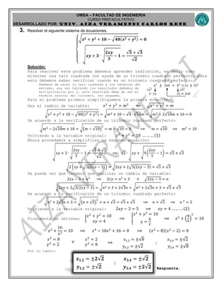 UMSA – FACULTAD DE INGENIERIA
CURSO PREFACULTATIVO
DESARROLLADO POR: UNIv. AIZA VERAMENDI CARLOS RENE
𝒙 𝟏,𝟐 = ±𝟐 ; 𝒚 𝟏,𝟐 = ±𝟑𝒙 𝟏,𝟐 = ±𝟐 𝟐
𝒚 𝟏,𝟐 = ± 𝟐
;
𝒙 𝟑,𝟒 = ± 𝟐
𝒚 𝟑,𝟒 = ±𝟐 𝟐
3. Resolver el siguiente sistema de ecuaciones.
{
√ 𝒙 𝟐 + 𝒚 𝟐 + 𝟏𝟎 − √ 𝟒𝟎(𝒙 𝟐 + 𝒚 𝟐) = 𝟎
√ 𝒙𝒚 + 𝟑 ∙ √
𝟐𝒙𝒚
𝟑
− 𝟏 =
𝟓 + 𝟑
𝟐
Solución:
Para resolver este problema debemos aprender radicación, es decir como
eliminar una raíz cuadrada con ayuda de un trinomio cuadrado perfecto, para
esto debemos saber verificar cuando es un trinomio cuadrado perfecto:
Debemos de sacar la raíz cuadrada a los términos del
extremo, una vez teniendo los resultados debemos de
multiplicarlos por 2, este resultado debe de ser el
término central del trinomio, ver esquema.
Para el problema primero simplifiquemos la primera ecuación:
Sea el cambio de variable: 𝑥2
+ 𝑦2
= 𝑚2
⟹ √𝑥2 + 𝑦2 = 𝑚
√ 𝑥2 + 𝑦2 + 10 − √40(𝑥2 + 𝑦2) = √ 𝑚2 + 10 − 4 ∙ 10𝑚 = √ 𝑚2 − 2 10𝑚 + 10 = 0
De acuerdo a la verificación de un trinomio cuadrado perfecto:
√ 𝑚2 − 2 10𝑚 + 10 = √(𝑚 − 10)
2
= 𝑚 − 10 = 0 ⟹ 𝑚 = 10 ⟹ 𝑚2
= 10
Volviendo a la variable original: 𝑥2
+ 𝑦2
= 10 … … … (1)
Ahora procedamos a simplificar la segunda ecuación:
√ 𝑥𝑦 + 3 ∙ √
2𝑥𝑦
3
− 1 =
5 + 3
2
⟹ 2 ∙ √ 𝑥𝑦 + √9 (
2𝑥𝑦
3
− 1) = 5 + 3
√2 (𝑥𝑦 + √3(2𝑥𝑦 − 3)) = √2𝑥𝑦 + 2√3(2𝑥𝑦 − 3) = 5 + 3
Se puede ver que tenemos que realizar un cambio de variable:
2𝑥𝑦 − 3 = 𝑛2
⟹ 2𝑥𝑦 = 𝑛2
+ 3 ∧ √2𝑥𝑦 − 3 = 𝑛
√2𝑥𝑦 + 2√3(2𝑥𝑦 − 3) = √ 𝑛2 + 3 + 2 3𝑛 = √ 𝑛2 + 2 3𝑛 + 3 = 5 + 3
De acuerdo a la verificación de un trinomio cuadrado perfecto:
√ 𝑛2 + 2 3𝑛 + 3 = √(𝑛 + 3)
2
= 𝑛 + 3 = 5 + 3 ⟹ 𝑛 = 5 ⟹ 𝑛 2
= 5
Volviendo a la variable original: 2𝑥𝑦 − 3 = 5 ⟹ 𝑥𝑦 = 4 … … … (2)
Finalmente se obtiene: {
𝑥2
+ 𝑦2
= 10
𝑥𝑦 = 4
⟹ {
𝑥2
+ 𝑦2
= 10
𝑦 =
4
𝑥
⟹ 𝑥2
+ (
4
𝑥
)
2
= 10
𝑥2
+
16
𝑥2
= 10 ⟹ 𝑥4
− 10𝑥2
+ 16 = 0 ⟹ (𝑥2
− 8)(𝑥2
− 2) = 0
𝑥2
= 8
𝑦2
= 2
∨
𝑥2
= 2
𝑦2
= 8 ⟹
𝑥1,2 = ± 8
𝑦1,2 = ± 2
;
𝑥3,4 = ± 2
𝑦3,4 = ± 8
Por lo tanto:
Respuesta.
 
