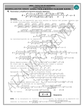 UMSA – FACULTAD DE INGENIERIA
CURSO PREFACULTATIVO
DESARROLLADO POR: UNIv. AIZA VERAMENDI CARLOS RENE
𝑬 = 𝟎
4. Racionalizar y simplificar la siguiente expresión algebraica:
𝑬 =
𝒙 𝟓
+ 𝟏 + 𝒙
𝒙 𝟑 − 𝒙 𝟐 + 𝟏
(
𝟏 + 𝒙 − 𝟏 − 𝒙
𝟏 + 𝒙 + 𝟏 − 𝒙
) [
𝟏 + 𝟏 − 𝒙 𝟐
𝒙
] − 𝒙 𝟐
− 𝒙 − 𝟏
Solución:
Se observa en la expresión que solo existe un factor del primer término que
se puede racionalizar, entonces sea:
𝐴 =
1 + 𝑥 − 1 − 𝑥
1 + 𝑥 + 1 − 𝑥
=
1 + 𝑥 − 1 − 𝑥
1 + 𝑥 + 1 − 𝑥
∙
1 + 𝑥 − 1 − 𝑥
1 + 𝑥 − 1 − 𝑥
=
( 1 + 𝑥 − 1 − 𝑥)
2
( 1 + 𝑥)
2
− ( 1 − 𝑥)
2
𝐴 =
( 1 + 𝑥)
2
− 2√(1 + 𝑥)(1 − 𝑥) + ( 1 − 𝑥)
2
1 + 𝑥 − (1 − 𝑥)
=
1 + 𝑥 − 2 1 − 𝑥2 + 1 − 𝑥
1 + 𝑥 − 1 + 𝑥
𝐴 =
2 − 2 1 − 𝑥2
2𝑥
=
1 − 1 − 𝑥2
𝑥
La racionalización en la expresión:
𝐸 =
𝑥5
+ 1 + 𝑥
𝑥3 − 𝑥2 + 1
(𝐴) [
1 + 1 − 𝑥2
𝑥
] − 𝑥2
− 𝑥 − 1
𝐸 =
𝑥5
+ 1 + 𝑥
𝑥3 − 𝑥2 + 1
(
1 − 1 − 𝑥2
𝑥
) [
1 + 1 − 𝑥2
𝑥
] − 𝑥2
− 𝑥 − 1
𝐸 =
𝑥5
+ 1 + 𝑥
𝑥3 − 𝑥2 + 1
[
1 − ( 1 − 𝑥2)
2
𝑥2
] − 𝑥2
− 𝑥 − 1 =
𝑥5
+ 1 + 𝑥
𝑥3 − 𝑥2 + 1
[
1 − (1 − 𝑥2)
𝑥2
] − (𝑥2
+ 𝑥 + 1)
𝐸 =
𝑥5
+ 1 + 𝑥
𝑥3 − 𝑥2 + 1
[
𝑥2
𝑥2
] − (𝑥2
+ 𝑥 + 1) ⟹ 𝐸 =
𝑥5
+ 𝑥 + 1
𝑥3 − 𝑥2 + 1
− (𝑥2
+ 𝑥 + 1)
Ahora demostraremos que: 𝑥5
+ 𝑥 + 1 = (𝑥2
+ 𝑥 + 1)(𝑥3
− 𝑥2
+ 1)
Es claro que se demuestra factorizando por sumas y restas:
Sea el polinomio a factorizar: 𝑃(𝑥) = 𝑥5 + 𝑥 + 1
Sumando y restando al polinomio 𝑥4
, 𝑥3
, 𝑥2
:
𝑃(𝑥) = 𝑥5 + 𝑥4 + 𝑥3 + 𝑥2 + 𝑥 + 1 − 𝑥4 − 𝑥3 − 𝑥2
Agrupando los términos de la siguiente forma:
𝑃(𝑥) = ( 𝑥5 + 𝑥4 + 𝑥3) + ( 𝑥2 + 𝑥 + 1) − ( 𝑥4 + 𝑥3 + 𝑥2)
Ahora factorizando el factor común en los términos agrupados:
𝑃(𝑥) = 𝑥3( 𝑥2 + 𝑥 + 1) + ( 𝑥2 + 𝑥 + 1) − 𝑥2( 𝑥2 + 𝑥 + 1)
𝑃(𝑥) = ( 𝑥2 + 𝑥 + 1)( 𝑥3 − 𝑥2 + 1)
Por lo que queda demostrado que: 𝑃(𝑥) = 𝑥5 + 𝑥 + 1 = ( 𝑥2 + 𝑥 + 1)( 𝑥3 − 𝑥2 + 1)
Remplazando lo hallado en la expresión:
𝐸 =
𝑥5
+ 𝑥 + 1
𝑥3 − 𝑥2 + 1
− (𝑥2
+ 𝑥 + 1) =
(𝑥2
+ 𝑥 + 1)(𝑥3
− 𝑥2
+ 1)
𝑥3 − 𝑥2 + 1
− (𝑥2
+ 𝑥 + 1)
𝐸 = (𝑥2
+ 𝑥 + 1) − (𝑥2
+ 𝑥 + 1) ⟹ 𝐸 = 0
Por lo tanto:
Respuesta.
NOTA: Si el estudiante no visualizo la factorización, lo lógico en la expresión era
resolver la fracción: 𝐸 =
𝑥5+𝑥+1
𝑥3−𝑥2+1
− ( 𝑥2
+ 𝑥 + 1) =
𝑥5+𝑥+1−( 𝑥3−𝑥2+1)( 𝑥2+𝑥+1)
𝑥3−𝑥2+1
= 0.
 