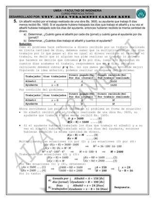 UMSA – FACULTAD DE INGENIERIA
CURSO PREFACULTATIVO
DESARROLLADO POR: UNIv. AIZA VERAMENDI CARLOS RENE
𝒂)
𝑮𝒂𝒏𝒂𝒅𝒐 𝒑𝒐𝒓
𝒅𝒊𝒂 (𝑱𝒐𝒓𝒏𝒂𝒍)
{
𝑨𝒍𝒃𝒂𝒏 𝒊𝒍 = 𝑨 = 𝟏𝟓𝟎 𝑩𝒔
𝑨𝒚𝒖𝒅𝒂𝒏𝒕𝒆 = 𝑩 = 𝟏𝟎𝟎 𝑩𝒔
𝒃)
𝑫𝒊𝒂𝒔
𝒕𝒓𝒂𝒃𝒂𝒋𝒂𝒅𝒐𝒔
{
𝑨𝒍𝒃𝒂𝒏 𝒊𝒍 = 𝒙 = 𝟐𝟒 𝑫𝒊𝒂𝒔
𝑨𝒚𝒖𝒅𝒂𝒏𝒕𝒆 = 𝒙 − 𝟖 = 𝟏𝟔 𝑫𝒊𝒂𝒔
5. Un albañil recibió por el trabajo realizado de una obra Bs. 3600, su ayudante que trabajo 8 días
menos recibió Bs. 1600. Si el ayudante hubiera trabajado los días que trabajo el albañil y a su vez el
albañil hubiese trabajado solo los días del ayudante, entonces hubieran recibido la misma cantidad de
dinero.
a) Determinar, ¿Cuánto gana el albañil por cada día (jornal) y cuánto gana el ayudante por día
(jornal)?
b) Determinar, ¿Cuántos días trabajo el albañil y cuantos el ayudante?
Solución:
Como el problema hace referencia a dinero recibido por un trabajo realizado
en cierta cantidad de días, debemos saber que la multiplicación de los días
trabajos por lo que pagan al día es igual al dinero recibido al terminar el
trabajo, es decir que si alguien nos pide realizar un trabajo lo primero
que hacemos es decirle que cobramos 𝒑 Bs por día, luego nos preguntan en
cuantos días acabamos el trabajo, respondemos que en 𝒒 días, entonces
calculando debemos cobrar 𝒑 ∙ 𝒒 Bs. (si nos damos valores se entiende mejor)
Siguiendo la idea anterior, podemos realizar un esquema del problema:
Trabajador Días trabajados
Dinero pagado(Bs)
Por día (Jornal)
Dinero recibido(Bs)
Por trabajo realizado
Albañil 𝑥 𝐴 3600
Ayudante 𝑥 − 8 𝐵 1600
Por condición del problema:
Trabajador Días trabajados
Dinero pagado(Bs)
Por día (Jornal)
Dinero recibido(Bs)
Por trabajo realizado
Albañil 𝑥 − 8 𝐴 𝑀
Ayudante 𝑥 𝐵 𝑀
Ahora escribamos las palabras usadas en el problema en forma de ecuación:
 Un albañil recibió por el trabajo realizado de una obra Bs. 3600, su
ayudante que trabajo 8 días menos recibió Bs. 1600:
𝑨 ∙ 𝒙 = 𝟑𝟔𝟎𝟎 … … … (𝟏)
𝑩(𝒙 − 𝟖) = 𝟏𝟔𝟎𝟎 … … … (𝟐)
 Si el ayudante hubiera trabajado los días que trabajo el albañil y a su
vez el albañil hubiese trabajado solo los días del ayudante, entonces
hubieran recibido la misma cantidad de dinero.
𝑨(𝒙 − 𝟖) = 𝑴 … … … (𝟑)
𝑩𝒙 = 𝑴 … … … (𝟒)
Multiplicando las ecuaciones (1) por (2) y las ecuaciones (3) por (4):
{
𝐴𝑥 ∙ 𝐵(𝑥 − 8) = 3600 ∙ 1600
𝐴(𝑥 − 8) ∙ 𝐵𝑥 = 𝑀 ∙ 𝑀
⟹ 𝑀2
= 36 ∙ 100 ∙ 16 ∙ 100
𝑀2
= 62
∙ 1002
∙ 42
⟹ 𝑀 = 6 ∙ 100 ∙ 4 ⟹ 𝑴 = 𝟐𝟒𝟎𝟎
Trabajando las ecuaciones (2) y (3):
{
𝐵(𝑥 − 8) = 1600
𝐴(𝑥 − 8) = 𝑀
⟹ {
𝐵𝑥 − 8𝐵 = 1600 … … … (2)
𝐴𝑥 − 8𝐴 = 2400 … … … (3)
Por las ecuaciones (1) y (4), obtenemos:
{
𝐴𝑥 = 3600 … … (1)
𝐵𝑥 = 2400 … … (4)
⟹ {
2400 − 8𝐵 = 1600
3600 − 8𝐴 = 2400
⟹ {
𝑨 = 𝟏𝟓𝟎
𝑩 = 𝟏𝟎𝟎
⟹ {
𝒙 = 𝟐𝟒
𝒙 − 𝟖 = 𝟏𝟔
Por lo tanto:
Respuesta.
 