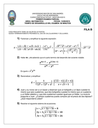 UNIVERSIDAD MAYOR DE SAN ANDRÉS
FACULTAD DE INGENIERÍA
CURSO PREFACULTATIVO - GESTION II/2015
PRIMER EXAMEN PARCIAL
AREA: MATEMATICA FECHA: 13/09/2015
TIEMPO DE DESARROLLO DEL EXAMEN: 90 MINUTOS
FILA B
CADA PREGUNTA TIENE UN VALOR DE 20 PUNTOS.
QUEDA TERMINANTEMENTE PROHIBIDO EL USO DE CALCULADORAS Y CELULARES.
1) Factorizar y simplificar la siguiente expresión:
𝑬 = [
√ 𝒂 + √𝒃
√ 𝒂 − √𝒃
] : [
𝒂√𝒃 + 𝒃√ 𝒂
𝒂 𝟐√𝒃 − 𝒂𝒃√ 𝒂
] − (
𝒂 𝟐
√ 𝒂
𝟑 ) 𝒂
−𝟐
𝟑 +
{
√𝒃 𝟐 − 𝒂 𝟐 + 𝒂 𝟐(𝒃 𝟐
− 𝒂 𝟐)−
𝟏
𝟐
(𝒃 𝟐 − 𝒂 𝟐) [𝟏 + (
√𝒃 𝟐 − 𝒂 𝟐
𝒂
)
−𝟐
]
}
∙ √ 𝒃 𝟐 − 𝒂 𝟐
2) Hallar 𝒎 y 𝒏 sabiendo que el cuarto termino del desarrollo del cociente notable:
𝒙 𝟒𝒏+𝟑
− 𝒚 𝟐(𝟑𝒎−𝟏)
𝒙 𝒎 − 𝒚 𝒏
Es igual a 𝒙 𝟕
𝒚 𝟐𝟒
3) Racionalizar y simplificar:
𝑬 = [
𝟏
√𝒙 𝟒𝟑
+ √𝒙 𝟐𝟑
+ 𝟏
] ∙ [
(√ 𝒙
𝟑
− 𝟏)(√ 𝒙 + 𝟏)
𝒙 + √ 𝒙 + 𝟏
]
4) Juan y su novia van a un bazar y observan que un bolígrafo y un lápiz cuestan lo
mismo que seis cuadernos, que dos bolígrafos cuestan lo mismo que un cuaderno
y un folder plástico y, que dos cuadernos cuestan igual que un folder. La novia le
pregunta a Juan ¿Cuántos cuadernos puedo comprar por el precio de dos lápices?
¿Qué respondería usted?
5) Resolver el siguiente sistema de ecuaciones.
{
𝒙 + √ 𝒙 + 𝟐𝒚 + 𝟑𝒛 = 𝟖
𝟐𝒚 + 𝟑√ 𝒙 + 𝟐𝒚 + 𝟑𝒛 = 𝟏𝟖
𝟑𝒛 + 𝟓√ 𝒙 + 𝟐𝒚 + 𝟑𝒛 = 𝟐𝟔
 