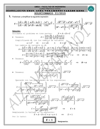UMSA – FACULTAD DE INGENIERIA
CURSO PREFACULTATIVO
DESARROLLADO POR: UNIv. AIZA VERAMENDI CARLOS RENE
𝑬 = 𝟏
SOLUCIONARIO II/2015
1. Factorizar y simplificar la siguiente expresión:
𝑬 = [
𝒂 + 𝒃
𝒂 − 𝒃
] : [
𝒂 𝒃 + 𝒃 𝒂
𝒂 𝟐 𝒃 − 𝒂𝒃 𝒂
] − (
𝒂 𝟐
𝒂
𝟑 ) 𝒂
−𝟐
𝟑 +
{
𝒃 𝟐 − 𝒂 𝟐 + 𝒂 𝟐(𝒃 𝟐
− 𝒂 𝟐)−
𝟏
𝟐
(𝒃 𝟐 − 𝒂 𝟐) [𝟏 + (
𝒃 𝟐 − 𝒂 𝟐
𝒂
)
−𝟐
]
}
∙ √ 𝒃 𝟐 − 𝒂 𝟐
Solución:
Dividamos el problema en tres partes: 𝐸 = 𝐴 − 𝐵 + 𝐶
 Tenemos: 𝐴 = [
𝑎+√ 𝑏
𝑎−√ 𝑏
] :[
𝑎√ 𝑏+𝑏 𝑎
𝑎2√ 𝑏−𝑎𝑏 𝑎
]
Simplificando 𝐴, con los cambios de variable:
𝑎 = 𝑛2
⟹ 𝑛 = 𝑎 ∧ 𝑏 = 𝑚2
⟹ 𝑚 = 𝑏
Los cambios de variable en 𝐴:
𝐴 = [
𝑎 + 𝑏
𝑎 − 𝑏
] : [
𝑎 𝑏 + 𝑏 𝑎
𝑎2 𝑏 − 𝑎𝑏 𝑎
] = [
𝑛 + 𝑚
𝑛 − 𝑚
] : [
𝑛2
𝑚 + 𝑚2
𝑛
𝑛4 𝑚 − 𝑛2 𝑚2 𝑛
] = [
𝑛 + 𝑚
𝑛 − 𝑚
] : [
𝑛𝑚(𝑛 + 𝑚)
𝑛3 𝑚(𝑛 − 𝑚)
]
𝐴 = [
𝑛 + 𝑚
𝑛 − 𝑚
] : [
(𝑛 + 𝑚)
𝑛2(𝑛 − 𝑚)
] = [
𝑛 + 𝑚
𝑛 − 𝑚
] ∙ [
𝑛2(𝑛 − 𝑚)
(𝑛 + 𝑚)
] = 𝑛2
= 𝑎 ⟹ 𝑨 = 𝒂
 Tenemos:
𝐵 = (
𝑎2
𝑎
3 ) 𝑎
−2
3 = (
𝑎2
𝑎
3 ) ∙
1
𝑎
2
3
=
𝑎2
𝑎
3
∙ 𝑎23 =
𝑎2
𝑎 ∙ 𝑎23 =
𝑎2
𝑎33 =
𝑎2
𝑎
⟹ 𝑩 = 𝒂
 Tenemos: 𝐶 =
{
√ 𝑏
2
−𝑎2+𝑎2( 𝑏
2
−𝑎2)
−1
2
( 𝑏
2
−𝑎2)
[
1+(
√
𝑏
2
−𝑎2
𝑎 )
−2
]}
∙ 𝑏2 − 𝑎2
Operando con las propiedades de los exponentes:
𝐶 =
{
𝑏2 − 𝑎2 +
𝑎2
(𝑏2 − 𝑎2)
1
2
(𝑏2 − 𝑎2) [1 + (
𝑎
𝑏2 − 𝑎2
)
2
]
}
∙ √ 𝑏2 − 𝑎2 =
{
𝑏2 − 𝑎2 +
𝑎2
𝑏2 − 𝑎2
(𝑏2 − 𝑎2) [1 +
𝑎2
𝑏2 − 𝑎2]
}
∙ √ 𝑏2 − 𝑎2
Desarrollando las fracciones:
𝐶 =
{
( 𝑏2 − 𝑎2)
2
+ 𝑎2
𝑏2 − 𝑎2
(𝑏2 − 𝑎2) [
𝑏2 − 𝑎2 + 𝑎2
𝑏2 − 𝑎2 ]
}
∙ √ 𝑏2 − 𝑎2 =
{
𝑏2
− 𝑎2
+ 𝑎2
𝑏2 − 𝑎2
𝑏2
}
∙ √ 𝑏2 − 𝑎2
𝐶 = {
𝑏2
𝑏2 ∙ 𝑏2 − 𝑎2
} ∙ √ 𝑏2 − 𝑎2 ⟹ 𝑪 = 𝟏
Remplazando lo hallado en la expresión:
𝐸 = 𝐴 − 𝐵 + 𝐶 = 𝑎 − 𝑎 + 1 ⟹ 𝐸 = 1
Por lo tanto:
Respuesta.
 