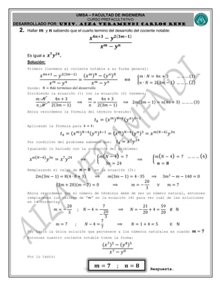 UMSA – FACULTAD DE INGENIERIA
CURSO PREFACULTATIVO
DESARROLLADO POR: UNIv. AIZA VERAMENDI CARLOS RENE
𝒎 = 𝟕 ; 𝒏 = 𝟖
2. Hallar 𝒎 y 𝒏 sabiendo que el cuarto termino del desarrollo del cociente notable:
𝒙 𝟒𝒏+𝟑
− 𝒚 𝟐(𝟑𝒎−𝟏)
𝒙 𝒎 − 𝒚 𝒏
Es igual a 𝒙 𝟕
𝒚 𝟐𝟒
.
Solución:
Primero llevemos al cociente notable a su forma general:
𝑥4𝑛+3
− 𝑦2(3𝑚−1)
𝑥 𝑚 − 𝑦 𝑛
=
(𝑥 𝑚) 𝑁
− (𝑦 𝑛) 𝑁
𝑥 𝑚 − 𝑦 𝑛
⟺ {
𝑚 ∙ 𝑁 = 4𝑛 + 3 … … … (1)
𝑛 ∙ 𝑁 = 2(3𝑚 − 1) … … … (2)
Donde: 𝑁 = #𝑑𝑒 𝑡𝑒𝑟𝑚𝑖𝑛𝑜𝑠 𝑑𝑒𝑙 𝑑𝑒𝑠𝑎𝑟𝑟𝑜𝑙𝑙𝑜
Dividiendo la ecuación (1) con la ecuación (2) tenemos:
𝑚 ∙ 𝑁
𝑛 ∙ 𝑁
=
4𝑛 + 3
2(3𝑚 − 1)
⟹
𝑚
𝑛
=
4𝑛 + 3
2(3𝑚 − 1)
⟹ 2𝑚(3𝑚 − 1) = 𝑛(4𝑛 + 3) … … … (3)
Ahora recordemos la fórmula del término k-esimo:
𝑡 𝑘 = (𝑥 𝑚) 𝑁−𝑘(𝑦 𝑛) 𝑘−1
Aplicando la fórmula para 𝑘 = 4:
𝑡4 = (𝑥 𝑚) 𝑁−4(𝑦 𝑛)4−1
= (𝑥 𝑚) 𝑁−4(𝑦 𝑛)3
= 𝑥 𝑚(𝑁−4)
𝑦3𝑛
Por condición del problema sabemos que: 𝑡4 = 𝑥7
𝑦24
Igualando lo hallado con la condición del problema:
𝑥 𝑚( 𝑁−4)
𝑦3𝑛
= 𝑥7
𝑦24
⟹ {
𝑚( 𝑁 − 4) = 7
3𝑛 = 24
⟹ {
𝑚( 𝑁 − 4) = 7 … … … (4)
𝒏 = 𝟖
Remplazando el valor de 𝒏 = 𝟖 en la ecuación (3):
2𝑚(3𝑚 − 1) = 8(4 ∙ 8 + 3) ⟹ 𝑚(3𝑚 − 1) = 4 ∙ 35 ⟹ 3𝑚2
− 𝑚 − 140 = 0
(3𝑚 + 20)(𝑚 − 7) = 0 ⟹ 𝑚 = −
20
3
∨ 𝑚 = 7
Ahora recordemos que el número de términos debe de ser un número natural, entonces
remplacemos los valores de “𝑚” en la ecuación (4) para ver cuál de las soluciones
es la correcta.
𝑚 = −
20
3
; 𝑁 − 4 =
7
−
20
3
⟹ 𝑁 = −
21
20
+ 4 =
59
20
∉ ℕ
𝑚 = 7 ; 𝑁 − 4 =
7
7
⟹ 𝑁 = 1 + 4 = 5 ∈ ℕ
Por tanto la única solución que pertenece a los números naturales es cuando 𝒎 = 𝟕
Entonces nuestro cociente notable tiene la forma:
(𝑥7
)5
− (𝑦8)5
𝑥7 − 𝑦8
Por lo tanto:
Respuesta.
 
