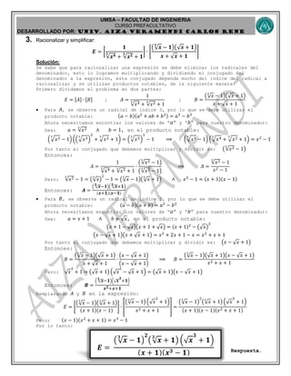 UMSA – FACULTAD DE INGENIERIA
CURSO PREFACULTATIVO
DESARROLLADO POR: UNIv. AIZA VERAMENDI CARLOS RENE
𝑬 =
( 𝒙
𝟑
− 𝟏)
𝟐
( 𝒙
𝟑
+ 𝟏) ( 𝒙
𝟑
+ 𝟏)
( 𝒙 + 𝟏)( 𝒙 𝟑 − 𝟏)
3. Racionalizar y simplificar:
𝑬 = [
𝟏
𝒙 𝟒𝟑
+ 𝒙 𝟐𝟑
+ 𝟏
] ∙ [
( 𝒙
𝟑
− 𝟏)( 𝒙 + 𝟏)
𝒙 + 𝒙 + 𝟏
]
Solución:
Se sabe que para racionalizar una expresión se debe eliminar los radicales del
denominador, esto lo logramos multiplicando y dividiendo el conjugado del
denominador a la expresión, este conjugado depende mucho del índice del radical a
racionalizar y se utilizan productos notables, de la siguiente manera:
Primero dividamos el problema en dos partes:
𝐸 = 𝐴 ∙ 𝐵 ; 𝐴 =
1
𝑥43
+ 𝑥23
+ 1
; 𝐵 =
( 𝑥
3
− 1)( 𝑥 + 1)
𝑥 + 𝑥 + 1
 Para 𝐴, se observa un radical de índice 3, por lo que se debe utilizar el
producto notable: (𝑎 − 𝑏)(𝑎2
+ 𝑎𝑏 + 𝑏2) = 𝑎3
− 𝑏3
Ahora necesitamos encontrar los valores de “ 𝑎” y “ 𝑏” para nuestro denominador:
Sea: 𝑎 = 𝑥23
∧ 𝑏 = 1, en el producto notable:
(√ 𝑥23
− 1) ((√ 𝑥23
)
2
+ √ 𝑥23
+ 1) = (√ 𝑥23
)
3
− 1 ⟹ (√ 𝑥23
− 1) (√ 𝑥43
+ √ 𝑥23
+ 1) = 𝑥2
− 1
Por tanto el conjugado que debemos multiplicar y dividir es: ( 𝑥23
− 1)
Entonces:
𝐴 =
1
𝑥43
+ 𝑥23
+ 1
∙
( 𝑥23
− 1)
( 𝑥23
− 1)
⟹ 𝐴 =
𝑥23
− 1
𝑥2 − 1
Pero: 𝑥23
− 1 = ( 𝑥
3
)
2
− 1 = ( 𝑥
3
− 1)( 𝑥
3
+ 1) ∧ 𝑥2
− 1 = (𝑥 + 1)(𝑥 − 1)
Entonces: 𝑨 =
( 𝒙𝟑
−𝟏)( 𝒙𝟑
+𝟏)
( 𝒙+𝟏)( 𝒙−𝟏)
 Para 𝐵, se observa un radical de índice 2, por lo que se debe utilizar el
producto notable: (𝑎 − 𝑏)(𝑎 + 𝑏) = 𝑎2
− 𝑏2
Ahora necesitamos encontrar los valores de “ 𝑎” y “ 𝑏” para nuestro denominador:
Sea: 𝑎 = 𝑥 + 1 ∧ 𝑏 = 𝑥, en el producto notable:
(𝑥 + 1 − 𝑥)(𝑥 + 1 + 𝑥) = (𝑥 + 1)2
− ( 𝑥)
2
(𝑥 − 𝑥 + 1)(𝑥 + 𝑥 + 1) = 𝑥2
+ 2𝑥 + 1 − 𝑥 = 𝑥2
+ 𝑥 + 1
Por tanto el conjugado que debemos multiplicar y dividir es: (𝑥 − 𝑥 + 1)
Entonces:
𝐵 =
( 𝑥
3
− 1)( 𝑥 + 1)
𝑥 + 𝑥 + 1
∙
(𝑥 − 𝑥 + 1)
(𝑥 − 𝑥 + 1)
⟹ 𝐵 =
( 𝑥
3
− 1)( 𝑥 + 1)(𝑥 − 𝑥 + 1)
𝑥2 + 𝑥 + 1
Pero: 𝑥
3
+ 1 = ( 𝑥 + 1) ( 𝑥
2
− 𝑥 + 1) = ( 𝑥 + 1)(𝑥 − 𝑥 + 1)
Entonces: 𝑩 =
( 𝒙𝟑
−𝟏)( 𝒙
𝟑
+𝟏)
𝒙 𝟐+𝒙+𝟏
Remplazando 𝐴 y 𝐵 en la expresión:
𝐸 = [
( 𝑥
3
− 1)( 𝑥
3
+ 1)
(𝑥 + 1)(𝑥 − 1)
] ∙ [
( 𝑥
3
− 1) ( 𝑥
3
+ 1)
𝑥2 + 𝑥 + 1
] =
( 𝑥
3
− 1)
2
( 𝑥
3
+ 1) ( 𝑥
3
+ 1)
(𝑥 + 1)(𝑥 − 1)(𝑥2 + 𝑥 + 1)
Pero: (𝑥 − 1)(𝑥2
+ 𝑥 + 1) = 𝑥3
− 1
Por lo tanto:
Respuesta.
 