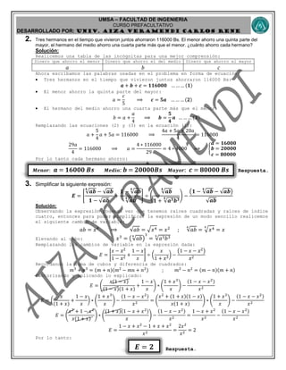 UMSA – FACULTAD DE INGENIERIA
CURSO PREFACULTATIVO
DESARROLLADO POR: UNIv. AIZA VERAMENDI CARLOS RENE
𝑴𝒆𝒏𝒐𝒓: 𝒂 = 𝟏𝟔𝟎𝟎𝟎 𝑩𝒔 𝑴𝒆𝒅𝒊𝒐: 𝒃 = 𝟐𝟎𝟎𝟎𝟎𝑩𝒔 𝑴𝒂𝒚𝒐𝒓: 𝒄 = 𝟖𝟎𝟎𝟎𝟎 𝑩𝒔
𝑬 = 𝟐
2. Tres hermanos en el tiempo que vivieron juntos ahorraron 116000 Bs. El menor ahorro una quinta parte del
mayor, el hermano del medio ahorro una cuarta parte más que el menor. ¿cuánto ahorro cada hermano?
Solución:
Realicemos una tabla de las incógnitas para una mejor comprensión:
Dinero que ahorro el menor Dinero que ahorro el del medio Dinero que ahorro el mayor
𝑎 𝑏 𝑐
Ahora escribamos las palabras usadas en el problema en forma de ecuación:
 Tres hermanos en el tiempo que vivieron juntos ahorraron 116000 Bs:
𝒂 + 𝒃 + 𝒄 = 𝟏𝟏𝟔𝟎𝟎𝟎 … … … (𝟏)
 El menor ahorro la quinta parte del mayor:
𝑎 =
𝑐
5
⟹ 𝒄 = 𝟓𝒂 … … … (𝟐)
 El hermano del medio ahorro una cuarta parte más que el menor:
𝑏 = 𝑎 +
𝑎
4
⟹ 𝒃 =
𝟓
𝟒
𝒂 … … … (𝟑)
Remplazando las ecuaciones (2) y (3) en la ecuación (1):
𝑎 +
5
4
𝑎 + 5𝑎 = 116000 ⟹
4𝑎 + 5𝑎 + 20𝑎
4
= 116000
29𝑎
4
= 116000 ⟹ 𝑎 =
4 ∗ 116000
29
= 4 ∗ 4000 ⟹ {
𝒂 = 𝟏𝟔𝟎𝟎𝟎
𝒃 = 𝟐𝟎𝟎𝟎𝟎
𝒄 = 𝟖𝟎𝟎𝟎𝟎
Por lo tanto cada hermano ahorro:
Respuesta.
3. Simplificar la siguiente expresión:
𝑬 = [
√𝒂𝒃
𝟒
− √𝒂𝒃
𝟏 − √𝒂𝒃
+
𝟏 − √𝒂𝒃
𝟒
√𝒂𝒃
𝟒 ] ÷ (
√𝒂𝒃
𝟒
𝟏 + √𝒂 𝟑 𝒃 𝟑𝟒 ) −
(𝟏 − √𝒂𝒃
𝟒
− √𝒂𝒃)
√𝒂𝒃
Solución:
Observando la expresión podemos ver que tenemos raíces cuadradas y raíces de índice
cuatro, entonces para poder simplificar la expresión de un modo sencillo realicemos
el siguiente cambio de variable:
𝑎𝑏 = 𝑥4
⟹ √𝑎𝑏 = √ 𝑥4 = 𝑥2
; √𝑎𝑏
4
= √ 𝑥44
= 𝑥
Elevando al cubo: 𝑥3
= (√𝑎𝑏
4
)
3
= √𝑎3 𝑏34
Remplazando los cambios de variable en la expresión dada:
𝐸 = [
𝑥 − 𝑥2
1 − 𝑥2
+
1 − 𝑥
𝑥
] ÷ (
𝑥
1 + 𝑥3
) −
(1 − 𝑥 − 𝑥2)
𝑥2
Recordando la suma de cubos y diferencia de cuadrados:
𝑚3
+ 𝑛3
= (𝑚 + 𝑛)(𝑚2
− 𝑚𝑛 + 𝑛2) ; 𝑚2
− 𝑛2
= (𝑚 − 𝑛)(𝑚 + 𝑛)
Factorizando y aplicando lo explicado:
𝐸 = (
𝑥(1 − 𝑥)
(1 − 𝑥)(1 + 𝑥)
+
1 − 𝑥
𝑥
) ∗ (
1 + 𝑥3
𝑥
) −
(1 − 𝑥 − 𝑥2)
𝑥2
𝐸 = (
𝑥
(1 + 𝑥)
+
1 − 𝑥
𝑥
) ∗ (
1 + 𝑥3
𝑥
) −
(1 − 𝑥 − 𝑥2)
𝑥2
= (
𝑥2
+ (1 + 𝑥)(1 − 𝑥)
𝑥(1 + 𝑥)
) ∗ (
1 + 𝑥3
𝑥
) −
(1 − 𝑥 − 𝑥2)
𝑥2
𝐸 = (
𝑥2
+ 1 − 𝑥2
𝑥(1 + 𝑥)
) ∗ (
(1 + 𝑥)(1 − 𝑥 + 𝑥2)
𝑥
) −
(1 − 𝑥 − 𝑥2)
𝑥2
=
1 − 𝑥 + 𝑥2
𝑥2
−
(1 − 𝑥 − 𝑥2)
𝑥2
𝐸 =
1 − 𝑥 + 𝑥2
− 1 + 𝑥 + 𝑥2
𝑥2
=
2𝑥2
𝑥2
= 2
Por lo tanto:
Respuesta.
 