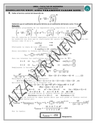 UMSA – FACULTAD DE INGENIERIA
CURSO PREFACULTATIVO
DESARROLLADO POR: UNIv. AIZA VERAMENDI CARLOS RENE
𝒕 𝒄𝒆𝒏𝒕𝒓𝒂𝒍 = −𝟐𝟓𝟐
4. Hallar el termino central del desarrollo de:
(𝒙 ∙ √ 𝒙
−𝟐
− √
𝒙−𝟐
√ 𝒙
𝟓
)
𝒎
Sabiendo que el coeficiente del quinto término es el coeficiente del tercero como 14 es a 3.
Solución:
Apliquemos propiedades de los exponentes para simplificar el binomio:
( 𝑥 ∙ √ 𝑥−2
− √
𝑥−2
√ 𝑥
5
)
𝑚
= ( 𝑥 ∙ 𝑥−1
2⁄
− √
1
𝑥2+
1
2
5
)
𝑚
= ( 𝑥1−
1
2 +
√1
5
√ 𝑥5/25
)
𝑚
= (√ 𝒙 +
𝟏
√ 𝒙
)
𝒎
Una vez reducido el binomio empezamos a plantear el problema:
La condición nos dice que el coeficiente del quinto termino es el coeficiente del
tercero como 14 es a 3.
𝑐𝑜𝑒𝑓(𝑡5) ⟶ 𝑐𝑜𝑒𝑓(𝑡3)
14 ⟶ 3
Efectuando la regla de tres obtenemos:
3 ∙ 𝑐𝑜𝑒𝑓(𝑡5) = 14 ∙ 𝑐𝑜𝑒𝑓(𝑡3) … … … (1)
Ahora recordemos la fórmula del término general:
𝑡 𝑘+1 = (
𝑚
𝑘
) (−1) 𝑘
(√ 𝑥)
𝑚−𝑘
(
1
√ 𝑥
)
𝑘
= (
𝑚
𝑘
) (−1) 𝑘
(√ 𝑥)
𝑚−2𝑘
Pero nos interesa los coeficientes para ciertos valores de “ 𝑘”:
𝑘 = 4 ⟹ 𝑡4+1 = (
𝑚
4
) (√ 𝑥)
𝑚−2𝑘
= 𝑡5 ⟹ 𝑐𝑜𝑒𝑓(𝑡5) = (
𝑚
4
)
𝑘 = 2 ⟹ 𝑡2+1 = (
𝑚
2
) (√ 𝑥)
𝑚−2𝑘
= 𝑡3 ⟹ 𝑐𝑜𝑒𝑓(𝑡3) = (
𝑚
2
)
Remplazando lo hallado en la ecuación (1):
3 ∙ (
𝑚
4
) = 14 ∙ (
𝑚
2
) 𝑝𝑒𝑟𝑜 (
𝑛
𝑘
) =
𝑛!
(𝑛 − 𝑘)! ∙ 𝑘!
3
𝑚!
(𝑚 − 4)! ∙ 4!
= 14
𝑚!
(𝑚 − 2)! ∙ 2!
⟹ 3(𝑚 − 2)! ∙ 2! = 14(𝑚 − 4)! ∙ 4! … … … (2)
Recordemos a que es igual el factorial:
𝑛! = 1 ∗ 2 ∗ 3 ∗ 4 ∗ … … … ∗ (𝑛 − 1) ∗ 𝑛 = 𝑛 ∙ (𝑛 − 1)! = 𝑛(𝑛 − 1)(𝑛 − 2)! , 𝑒𝑡𝑐
Aplicando el factorial en la ecuación (2):
3(𝑚 − 2) ∙ (𝑚 − 3) ∙ (𝑚 − 4)! ∙ 2! = 14(𝑚 − 4)! ∙ 4 ∙ 3 ∙ 2!
3(𝑚 − 2)(𝑚 − 3) = 14 ∙ 4 ∙ 3
𝑚2
− 5𝑚 + 6 − 56 = 0 ⟹ 𝑚2
− 5𝑚 − 50 = 0 ⟹ (𝑚 − 10)(𝑚 + 5) = 0
𝑚 = 10 ∈ ℕ ∨ 𝑚 = −5 ∉ ℕ ⟹ 𝒎 = 𝟏𝟎
Pero el problema nos pide hallar el término central del desarrollo:
#𝑡𝑒𝑟𝑚𝑖𝑛𝑜𝑠 = 𝑚 + 1 = 10 + 1 ⟹ #𝑡𝑒𝑟𝑚𝑖𝑛𝑜𝑠 = 11
Si el número de términos es impar quiere decir que solo posee un término central
que se puede hallar por:
𝑡 𝑐𝑒𝑛𝑡𝑟𝑎𝑙 = 𝑡#𝑡𝑒𝑟𝑚𝑖𝑛𝑜𝑠+1
2
= 𝑡11+1
2
= 𝑡6 = (
10
5
) (−1)5
(√ 𝑥)
10−2∗5
= −
10!
(10 − 5)! ∙ 5!
(√ 𝑥)
0
𝑡 𝑐𝑒𝑛𝑡𝑟𝑎𝑙 = −
10 ∙ 9 ∙ 8 ∙ 7 ∙ 6 ∙ 5!
5 ∙ 4 ∙ 3 ∙ 2 ∙ 1 ∙ 5!
= −252
Por lo tanto:
Respuesta.
 