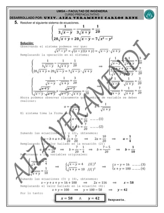 UMSA – FACULTAD DE INGENIERIA
CURSO PREFACULTATIVO
DESARROLLADO POR: UNIv. AIZA VERAMENDI CARLOS RENE
𝒙 = 𝟓𝟖 ∧ 𝒚 = 𝟒𝟐
5. Resolver el siguiente sistema de ecuaciones.
{
𝟏
𝟑√ 𝒙 − 𝒚
−
𝟏
𝟑√ 𝒙 + 𝒚
=
𝟏
𝟐𝟎
𝟐𝟎√ 𝒙 + 𝒚 + 𝟐𝟎√ 𝒙 − 𝒚 = 𝟕√ 𝒙 𝟐 − 𝒚 𝟐
Solución:
Observando el sistema podemos ver que:
√𝑥2 − 𝑦2 = √(𝑥 − 𝑦)(𝑥 + 𝑦) = √ 𝑥 − 𝑦 ∙ √ 𝑥 + 𝑦
Remplazando la operación en el sistema:
{
1
3√ 𝑥 − 𝑦
−
1
3√ 𝑥 + 𝑦
=
1
20
20√ 𝑥 + 𝑦 + 20√ 𝑥 − 𝑦 = 7√ 𝑥 − 𝑦 ∙ √ 𝑥 + 𝑦
⟹
{
1
√ 𝑥 − 𝑦
−
1
√ 𝑥 + 𝑦
=
3
20
√ 𝑥 + 𝑦 + √ 𝑥 − 𝑦
√ 𝑥 − 𝑦 ∙ √ 𝑥 + 𝑦
=
7
20
{
1
√ 𝑥 − 𝑦
−
1
√ 𝑥 + 𝑦
=
3
20
√ 𝑥 + 𝑦
√ 𝑥 − 𝑦 ∙ √ 𝑥 + 𝑦
+
√ 𝑥 − 𝑦
√ 𝑥 − 𝑦 ∙ √ 𝑥 + 𝑦
=
7
20
⟹
{
1
√ 𝑥 − 𝑦
−
1
√ 𝑥 + 𝑦
=
3
20
1
√ 𝑥 − 𝑦
+
1
√ 𝑥 + 𝑦
=
7
20
Ahora podemos observar claramente que cambios de variable se deben
realizar:
𝑎 =
1
√ 𝑥 − 𝑦
; 𝑏 =
1
√ 𝑥 + 𝑦
El sistema toma la forma de:
{
𝑎 − 𝑏 =
3
20
… … … (1)
𝑎 + 𝑏 =
7
20
… … … (2)
Sumando las ecuaciones (1) y (2), obtenemos:
𝑎 − 𝑏 + 𝑎 + 𝑏 =
3
20
+
7
20
⟹ 2𝑎 =
10
20
⟹ 𝒂 =
𝟏
𝟒
Remplazando el valor hallado en la ecuación (2):
𝑎 + 𝑏 =
7
20
⟹ 𝑏 =
7
20
−
1
4
⟹ 𝑏 =
7 − 5
20
⟹ 𝒃 =
𝟏
𝟏𝟎
Retornando a las variables originales:
{
1
√ 𝑥 − 𝑦
=
1
4
1
√ 𝑥 + 𝑦
=
1
10
⟹ {
√ 𝑥 − 𝑦 = 4 //( )2
√ 𝑥 + 𝑦 = 10 //( )2
⟹ {
𝑥 − 𝑦 = 16 … … … (3)
𝑥 + 𝑦 = 100 … … … (4)
Sumando las ecuaciones (3) y (4), obtenemos:
𝑥 − 𝑦 + 𝑥 + 𝑦 = 16 + 100 ⟹ 2𝑥 = 116 ⟹ 𝒙 = 𝟓𝟖
Remplazando el valor hallado en la ecuación (4):
𝑥 + 𝑦 = 100 ⟹ 𝑦 = 100 − 58 ⟹ 𝒚 = 𝟒𝟐
Por lo tanto:
Respuesta.
 