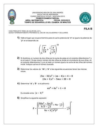 UNIVERSIDAD MAYOR DE SAN ANDRÉS
FACULTAD DE INGENIERÍA
CURSO PREFACULTATIVO - GESTION I/2015
PRIMER EXAMEN PARCIAL
AREA: MATEMATICA FECHA: 22/03/2015
TIEMPO DE DESARROLLO DEL EXAMEN: 90 MINUTOS
FILA B
CADA PREGUNTA TIENE UN VALOR DEL 20 %.
QUEDA TERMINANTEMENTE PROHIBIDO EL USO DE CALCULADORAS Y CELULARES
1) Halle el lugar que ocupa el termino para el cual la potencia de “ 𝒙” es igual a la potencia de
“ 𝒚” en el desarrollo de:
(√
𝒚
√ 𝒙
𝟑 + √
𝒙
√ 𝒚
𝟑
)
𝟐𝟏
2) Si dividimos un numero de dos cifras por la suma de estas en el cociente obtendremos 7 y
en el resto 6. Si ese mismo número de dos cifras se divide en el producto de sus cifras, en
el cociente obtendremos 3 y en el resto un número igual a la suma de las cifras del número
inicial. Indique cual es el número buscado.
3) Determinar los valores de “ 𝒎” y “ 𝒏” si las siguientes ecuaciones tienen las mismas
raíces.
(𝟓𝒏 − 𝟑𝟐)𝒙 𝟐
+ (𝒎 − 𝟒)𝒙 + 𝟒 = 𝟎
(𝟐𝒏 + 𝟏)𝒙 𝟐
− 𝟓𝒎𝒙 + 𝟐𝟎 = 𝟎
4) Determinar “ 𝒂” y “ 𝒃” si el polinomio:
𝒂𝒙 𝟖
+ 𝒃𝒙 𝟕
+ 𝟏 = 𝟎
Es divisible entre (𝒙 − 𝟏) 𝟐
5) Simplificar la siguiente expresión:
𝑬 =
[
(
𝟖𝟏𝒙 𝟐
− 𝟑𝒚√ 𝒙
𝟑√ 𝒙 − √ 𝒚𝟑
+ 𝟗𝒙 ∙ √ 𝒚𝟑
)
𝟗𝒙 + 𝟑√𝒙 𝟑 𝒚 𝟐𝟔
− √ 𝒚𝟑
]
𝟐
 