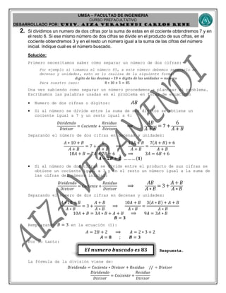 UMSA – FACULTAD DE INGENIERIA
CURSO PREFACULTATIVO
DESARROLLADO POR: UNIv. AIZA VERAMENDI CARLOS RENE
𝑬𝒍 𝒏𝒖𝒎𝒆𝒓𝒐 𝒃𝒖𝒔𝒄𝒂𝒅𝒐 𝒆𝒔 𝟖𝟑
2. Si dividimos un numero de dos cifras por la suma de estas en el cociente obtendremos 7 y en
el resto 6. Si ese mismo número de dos cifras se divide en el producto de sus cifras, en el
cociente obtendremos 3 y en el resto un número igual a la suma de las cifras del número
inicial. Indique cual es el número buscado.
Solución:
Primero necesitamos saber cómo separar un número de dos cifras:
Por ejemplo si tomamos el número 85, a este número debemos separarlo en
decenas y unidades, esto se lo realiza de la siguiente forma:
𝑑𝑖𝑔𝑖𝑡𝑜 𝑑𝑒 𝑙𝑎𝑠 𝑑𝑒𝑐𝑒𝑛𝑎𝑠 ∗ 10 + 𝑑𝑖𝑔𝑖𝑡𝑜 𝑑𝑒 𝑙𝑎𝑠 𝑢𝑛𝑖𝑑𝑎𝑑𝑒𝑠 = 𝑛𝑢𝑚𝑒𝑟𝑜
Para nuestro caso: 8 ∗ 10 + 5 = 85
Una vez sabiendo como separar un número procedemos a plantear el problema.
Escribamos las palabras usadas en el problema en forma de ecuación:
 Numero de dos cifras o dígitos: 𝐴𝐵
 Si al número se divide entre la suma de sus dígitos se obtiene un
cociente igual a 7 y un resto igual a 6:
𝐷𝑖𝑣𝑖𝑑𝑒𝑛𝑑𝑜
𝐷𝑖𝑣𝑖𝑠𝑜𝑟
= 𝐶𝑜𝑐𝑖𝑒𝑛𝑡𝑒 +
𝑅𝑒𝑠𝑖𝑑𝑢𝑜
𝐷𝑖𝑣𝑖𝑠𝑜𝑟
⟹
𝐴𝐵
𝐴 + 𝐵
= 7 +
6
𝐴 + 𝐵
Separando el número de dos cifras en decenas y unidades:
𝐴 ∗ 10 + 𝐵
𝐴 + 𝐵
= 7 +
6
𝐴 + 𝐵
⟹
10𝐴 + 𝐵
𝐴 + 𝐵
=
7(𝐴 + 𝐵) + 6
𝐴 + 𝐵
10𝐴 + 𝐵 = 7𝐴 + 7𝐵 + 6 ⟹ 3𝐴 = 6𝐵 + 6
𝑨 = 𝟐𝑩 + 𝟐 … … … (𝟏)
 Si al número de dos cifras se divide entre el producto de sus cifras se
obtiene un cociente igual a 3 y en el resto un número igual a la suma de
las cifras del número inicial:
𝐷𝑖𝑣𝑖𝑑𝑒𝑛𝑑𝑜
𝐷𝑖𝑣𝑖𝑠𝑜𝑟
= 𝐶𝑜𝑐𝑖𝑒𝑛𝑡𝑒 +
𝑅𝑒𝑠𝑖𝑑𝑢𝑜
𝐷𝑖𝑣𝑖𝑠𝑜𝑟
⟹
𝐴𝐵
𝐴 ∗ 𝐵
= 3 +
𝐴 + 𝐵
𝐴 ∗ 𝐵
Separando el número de dos cifras en decenas y unidades:
𝐴 ∗ 10 + 𝐵
𝐴 ∗ 𝐵
= 3 +
𝐴 + 𝐵
𝐴 ∗ 𝐵
⟹
10𝐴 + 𝐵
𝐴 ∗ 𝐵
=
3(𝐴 ∗ 𝐵) + 𝐴 + 𝐵
𝐴 ∗ 𝐵
10𝐴 + 𝐵 = 3𝐴 ∗ 𝐵 + 𝐴 + 𝐵 ⟹ 9𝐴 = 3𝐴 ∗ 𝐵
𝑩 = 𝟑
Remplazando 𝐵 = 3 en la ecuación (1):
𝐴 = 2𝐵 + 2 ⟹ 𝐴 = 2 ∗ 3 + 2
𝑨 = 𝟖 ; 𝑩 = 𝟑
Por lo tanto:
Respuesta.
La fórmula de la división viene de:
𝐷𝑖𝑣𝑖𝑑𝑒𝑛𝑑𝑜 = 𝐶𝑜𝑐𝑖𝑒𝑛𝑡𝑒 ∗ 𝐷𝑖𝑣𝑖𝑠𝑜𝑟 + 𝑅𝑒𝑠𝑖𝑑𝑢𝑜 // ÷ 𝐷𝑖𝑣𝑖𝑠𝑜𝑟
𝐷𝑖𝑣𝑖𝑑𝑒𝑛𝑑𝑜
𝐷𝑖𝑣𝑖𝑠𝑜𝑟
= 𝐶𝑜𝑐𝑖𝑒𝑛𝑡𝑒 +
𝑅𝑒𝑠𝑖𝑑𝑢𝑜
𝐷𝑖𝑣𝑖𝑠𝑜𝑟
 