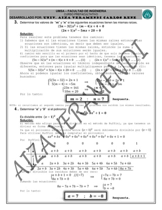 UMSA – FACULTAD DE INGENIERIA
CURSO PREFACULTATIVO
DESARROLLADO POR: UNIv. AIZA VERAMENDI CARLOS RENE
𝒎 = 𝟐 ; 𝒏 = 𝟕
𝒂 = 𝟕 ; 𝒃 = −𝟖
3. Determinar los valores de “ 𝒎” y “ 𝒏” si las siguientes ecuaciones tienen las mismas raíces.
(𝟓𝒏 − 𝟑𝟐)𝒙 𝟐
+ (𝒎 − 𝟒)𝒙 + 𝟒 = 𝟎
(𝟐𝒏 + 𝟏)𝒙 𝟐
− 𝟓𝒎𝒙 + 𝟐𝟎 = 𝟎
Solución:
Para resolver este problema tenemos dos caminos:
1) Sabemos que si las ecuaciones tienen las mismas raíces entonces las
ecuaciones son idénticas, es decir que deben ser iguales.
2) Si las ecuaciones tienen las mismas raíces, entonces la suma y
multiplicación de sus soluciones serán iguales.
El camino más sencillo es el primero por el hecho de que solo debemos igualar los
coeficientes para que las ecuaciones sean idénticas, tenemos las ecuaciones:
(5𝑛 − 32)𝑥2
+ (𝑚 − 4)𝑥 + 4 = 0 … … (1) ; (2𝑛 + 1)𝑥2
− 5𝑚𝑥 + 20 = 0 … … (2)
Observe que en las ecuaciones el término independiente de cada ecuación es
diferente, entonces para igualar multipliquemos por 5 a la ecuación (1):
5(5𝑛 − 32)𝑥2
+ 5(𝑚 − 4)𝑥 + 20 = 0 … … (1) ; (2𝑛 + 1)𝑥2
− 5𝑚𝑥 + 20 = 0 … … (2)
Ahora si podemos igualar los coeficientes, obteniéndose así los valores
buscados:
{
5(5𝑛 − 32) = 2𝑛 + 1
5(𝑚 − 4) = −5𝑚
⟹ {
25𝑛 − 160 = 2𝑛 + 1
5𝑚 − 20 = −5𝑚
{
23𝑛 = 161
10𝑚 = 20
⟹ {
𝒏 = 𝟕
𝒎 = 𝟐
Por lo tanto:
Respuesta.
NOTA: si recurríamos al segundo camino para resolver el problema nos saldrán los mismos resultados.
4. Determinar “ 𝒂” y “ 𝒃” si el polinomio:
𝒂𝒙 𝟖
+ 𝒃𝒙 𝟕
+ 𝟏 = 𝟎
Es divisible entre (𝒙 − 𝟏) 𝟐
Solución:
El método más eficaz para esta división es el método de Ruffini, ya que tenemos un
divisor en forma de binomio.
Ya que el polinomio es divisible entre (𝑥 − 1)2
será doblemente divisible por (𝑥 − 1)
Para utilizar Ruffini debemos completar el polinomio:
𝑎𝑥8
+ 𝑏𝑥7
+ 0𝑥6
+ 0𝑥5
+ 0𝑥4
+ 0𝑥3
+ 0𝑥2
+ 0𝑥 + 1 = 0
Por Ruffini:
𝑎 𝑏 0 0 0 0 0 0 1
1 𝑎 𝑎 + 𝑏 𝑎 + 𝑏 𝑎 + 𝑏 𝑎 + 𝑏 𝑎 + 𝑏 𝑎 + 𝑏 𝑎 + 𝑏
𝑎 𝑎 + 𝑏 𝑎 + 𝑏 𝑎 + 𝑏 𝑎 + 𝑏 𝑎 + 𝑏 𝑎 + 𝑏 𝑎 + 𝑏 𝑎 + 𝑏 + 1
1 𝑎 2𝑎 + 𝑏 3𝑎 + 2𝑏 4𝑎 + 3𝑏 5𝑎 + 4𝑏 6𝑎 + 5𝑏 7𝑎 + 6𝑏
𝑎 2𝑎 + 𝑏 3𝑎 + 2𝑏 4𝑎 + 3𝑏 5𝑎 + 4𝑏 6𝑎 + 5𝑏 7𝑎 + 6𝑏 8𝑎 + 7𝑏
Por ser divisible los residuos deben de ser cero:
{
𝑎 + 𝑏 + 1 = 0 //(−7)
8𝑎 + 7𝑏 = 0
⟹ {
−7𝑎 − 7𝑏 = 7
8𝑎 + 7𝑏 = 0
Sumando las ecuaciones:
8𝑎 − 7𝑎 + 7𝑏 − 7𝑏 = 7 ⟹ {
𝑎 = 7
𝑏 = −8
Por lo tanto:
Respuesta.
 