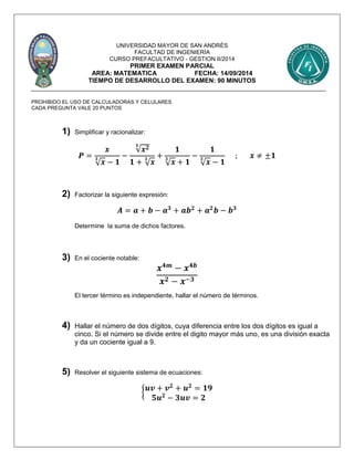 UNIVERSIDAD MAYOR DE SAN ANDRÉS
FACULTAD DE INGENIERÍA
CURSO PREFACULTATIVO - GESTION II/2014
PRIMER EXAMEN PARCIAL
AREA: MATEMATICA FECHA: 14/09/2014
TIEMPO DE DESARROLLO DEL EXAMEN: 90 MINUTOS
PROHIBIDO EL USO DE CALCULADORAS Y CELULARES
CADA PREGUNTA VALE 20 PUNTOS
1) Simplificar y racionalizar:
𝑷 =
𝒙
√ 𝒙
𝟑
− 𝟏
−
√𝒙 𝟐𝟑
𝟏 + √ 𝒙
𝟑 +
𝟏
√ 𝒙
𝟑
+ 𝟏
−
𝟏
√ 𝒙
𝟑
− 𝟏
; 𝒙 ≠ ±𝟏
2) Factorizar la siguiente expresión:
𝑨 = 𝒂 + 𝒃 − 𝒂 𝟑
+ 𝒂𝒃 𝟐
+ 𝒂 𝟐
𝒃 − 𝒃 𝟑
Determine la suma de dichos factores.
3) En el cociente notable:
𝒙 𝟒𝒎
− 𝒙 𝟒𝒃
𝒙 𝟐 − 𝒙−𝟑
El tercer término es independiente, hallar el número de términos.
4) Hallar el número de dos dígitos, cuya diferencia entre los dos dígitos es igual a
cinco. Si el número se divide entre el digito mayor más uno, es una división exacta
y da un cociente igual a 9.
5) Resolver el siguiente sistema de ecuaciones:
{ 𝒖𝒗 + 𝒗 𝟐
+ 𝒖 𝟐
= 𝟏𝟗
𝟓𝒖 𝟐
− 𝟑𝒖𝒗 = 𝟐
 