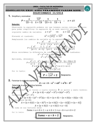 UMSA – FACULTAD DE INGENIERIA
CURSO PREFACULTATIVO
DESARROLLADO POR: UNIv. AIZA VERAMENDI CARLOS RENE
𝑺𝒖𝒎𝒂 = 𝒂 + 𝒃 + 𝟐
𝑷 = 𝒙 𝟐𝟑
+ 𝟐
SOLUCIONARIO II/2014
1. Simplificar y racionalizar:
𝑷 =
𝒙
√ 𝒙
𝟑
− 𝟏
−
√𝒙 𝟐𝟑
𝟏 + √ 𝒙
𝟑 +
𝟏
√ 𝒙
𝟑
+ 𝟏
−
𝟏
√ 𝒙
𝟑
− 𝟏
; 𝒙 ≠ ±𝟏
Solución:
Observando la expresión podemos ver que tenemos raíces cubicas, entonces
para poder simplificar la expresión de un modo sencillo realicemos el
siguiente cambio de variable: 𝑥 = 𝑛3
⟹ 𝑛 = √ 𝑥
3
Elevando al cuadrado: 𝑛2
= (√ 𝑥
3
)
2
= √𝑥23
Remplazando los cambios de variable en la expresión dada:
𝑃 =
𝑛3
𝑛 − 1
−
𝑛2
1 + 𝑛
+
1
𝑛 + 1
−
1
𝑛 − 1
𝑃 = (
𝑛3
𝑛 − 1
−
1
𝑛 − 1
) − (
𝑛2
𝑛 + 1
−
1
𝑛 + 1
) =
𝑛3
− 1
𝑛 − 1
−
𝑛2
− 1
𝑛 + 1
Ahora recordemos la diferencia de cubos y diferencia de cuadrados:
𝑥3
− 𝑦3
= (𝑥 − 𝑦)(𝑥2
+ 𝑥𝑦 + 𝑦2)
𝑥2
− 𝑦2
= (𝑥 − 𝑦)(𝑥 + 𝑦)
Aplicando, obtenemos:
𝑃 =
𝑛3
− 1
𝑛 − 1
−
𝑛2
− 1
𝑛 + 1
=
(𝑛 − 1)(𝑛2
+ 𝑛 + 1)
𝑛 − 1
−
(𝑛 − 1)(𝑛 + 1)
𝑛 + 1
𝑃 = 𝑛2
+ 𝑛 + 1 − (𝑛 − 1) = 𝑛2
+ 𝑛 + 1 − 𝑛 + 1
𝑃 = 𝑛2
+ 2 = 𝑥23
+ 2
Por lo tanto:
Respuesta.
2. Factorizar la siguiente expresión:
𝑨 = 𝒂 + 𝒃 − 𝒂 𝟑
+ 𝒂𝒃 𝟐
+ 𝒂 𝟐
𝒃 − 𝒃 𝟑
Determine la suma de dichos factores.
Solución:
Factorizando − 𝑎 al tercer y cuarto termino; 𝑏 al quinto y sexto termino:
𝐴 = (𝑎 + 𝑏) − 𝑎(𝑎2
− 𝑏2) + 𝑏(𝑎2
− 𝑏2)
Factorizando − ( 𝑎2 − 𝑏
2
):
𝐴 = (𝑎 + 𝑏) − (𝑎2
− 𝑏2)(𝑎 − 𝑏) = (𝑎 + 𝑏) − (𝑎 + 𝑏)(𝑎 − 𝑏)(𝑎 − 𝑏)
Factorizando (𝑎 + 𝑏):
𝐴 = (𝑎 + 𝑏)(1 − (𝑎 − 𝑏)2) = (𝑎 + 𝑏)(1 − (𝑎 − 𝑏))(1 + (𝑎 − 𝑏))
𝐴 = (𝑎 + 𝑏)(1 − 𝑎 + 𝑏)(1 + 𝑎 − 𝑏)
La suma se sus factores será:
𝑆𝑢𝑚𝑎 = 𝑎 + 𝑏 + 1 − 𝑎 + 𝑏 + 1 + 𝑎 − 𝑏 = 𝑎 + 𝑏 + 2
Por lo tanto:
Respuesta.
 
