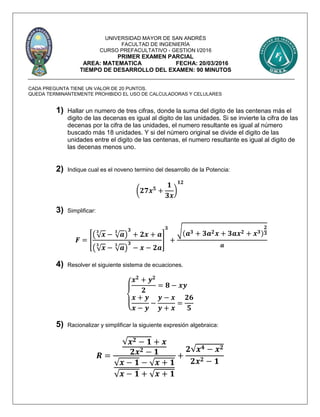 UNIVERSIDAD MAYOR DE SAN ANDRÉS
FACULTAD DE INGENIERÍA
CURSO PREFACULTATIVO - GESTION I/2016
PRIMER EXAMEN PARCIAL
AREA: MATEMATICA FECHA: 20/03/2016
TIEMPO DE DESARROLLO DEL EXAMEN: 90 MINUTOS
CADA PREGUNTA TIENE UN VALOR DE 20 PUNTOS.
QUEDA TERMINANTEMENTE PROHIBIDO EL USO DE CALCULADORAS Y CELULARES
1) Hallar un numero de tres cifras, donde la suma del digito de las centenas más el
digito de las decenas es igual al digito de las unidades. Si se invierte la cifra de las
decenas por la cifra de las unidades, el numero resultante es igual al número
buscado más 18 unidades. Y si del número original se divide el digito de las
unidades entre el digito de las centenas, el numero resultante es igual al digito de
las decenas menos uno.
2) Indique cual es el noveno termino del desarrollo de la Potencia:
(𝟐𝟕𝒙 𝟓
+
𝟏
𝟑𝒙
)
𝟏𝟐
3) Simplificar:
𝑭 = [
(√ 𝒙
𝟑
− √ 𝒂
𝟑
)
𝟑
+ 𝟐𝒙 + 𝒂
(√ 𝒙
𝟑
− √ 𝒂
𝟑
)
𝟑
− 𝒙 − 𝟐𝒂
]
𝟑
+
√(𝒂 𝟑 + 𝟑𝒂 𝟐 𝒙 + 𝟑𝒂𝒙 𝟐 + 𝒙 𝟑)
𝟐
𝟑
𝒂
4) Resolver el siguiente sistema de ecuaciones.
{
𝒙 𝟐
+ 𝒚 𝟐
𝟐
= 𝟖 − 𝒙𝒚
𝒙 + 𝒚
𝒙 − 𝒚
−
𝒚 − 𝒙
𝒚 + 𝒙
=
𝟐𝟔
𝟓
5) Racionalizar y simplificar la siguiente expresión algebraica:
𝑹 =
√𝒙 𝟐 − 𝟏 + 𝒙
𝟐𝒙 𝟐 − 𝟏
√ 𝒙 − 𝟏 − √ 𝒙 + 𝟏
√ 𝒙 − 𝟏 + √ 𝒙 + 𝟏
+
𝟐√𝒙 𝟒 − 𝒙 𝟐
𝟐𝒙 𝟐 − 𝟏
 