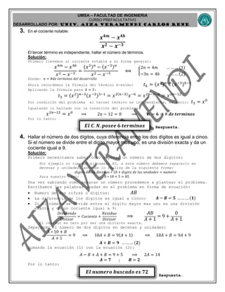 UMSA – FACULTAD DE INGENIERIA
CURSO PREFACULTATIVO
DESARROLLADO POR: UNIv. AIZA VERAMENDI CARLOS RENE
𝑬𝒍 𝑪. 𝑵. 𝒑𝒐𝒔𝒆𝒆 𝟔 𝒕𝒆𝒓𝒎𝒊𝒏𝒐𝒔
𝑬𝒍 𝒏𝒖𝒎𝒆𝒓𝒐 𝒃𝒖𝒔𝒄𝒂𝒅𝒐 𝒆𝒔 𝟕𝟐
3. En el cociente notable:
𝒙 𝟒𝒎
− 𝒙 𝟒𝒃
𝒙 𝟐 − 𝒙−𝟑
El tercer término es independiente, hallar el número de términos.
Solución:
Primero llevemos al cociente notable a su forma general:
𝑥4𝑚
− 𝑥4𝑏
𝑥2 − 𝑥−3
=
(𝑥2) 𝑛
− (𝑥−3) 𝑛
𝑥2 − 𝑥−3
⟺ {
2𝑛 = 4𝑚 … … … (1)
−3𝑛 = 4𝑏 … … … (2)
Donde: 𝑛 = #𝑑𝑒 𝑡𝑒𝑟𝑚𝑖𝑛𝑜𝑠 𝑑𝑒𝑙 𝑑𝑒𝑠𝑎𝑟𝑟𝑜𝑙𝑙𝑜
Ahora recordemos la fórmula del término k-esimo: 𝑡 𝑘 = (𝑥2) 𝑛−𝑘(𝑥−3) 𝑘−1
Aplicando la fórmula para 𝑘 = 3:
𝑡3 = (𝑥2) 𝑛−3(𝑥−3)3−1
= 𝑥2(𝑛−3)
𝑥−6
= 𝑥2𝑛−6−6
= 𝑥2𝑛−12
Por condición del problema el tercer término es independiente, es decir: 𝑡3 = 𝑥0
Igualando lo hallado con la condición del problema:
𝑥2𝑛−12
= 𝑥0
⟹ 2𝑛 − 12 = 0 ⟹ 𝒏 = 𝟔 = # 𝒅𝒆 𝒕𝒆𝒓𝒎𝒊𝒏𝒐𝒔
Por lo tanto:
Respuesta.
4. Hallar el número de dos dígitos, cuya diferencia entre los dos dígitos es igual a cinco.
Si el número se divide entre el digito mayor mas uno, es una división exacta y da un
cociente igual a 9.
Solución:
Primero necesitamos saber cómo separar un número de dos dígitos:
Por ejemplo si tomamos el número 85, a este número debemos separarlo en
decenas y unidades, esto se lo realiza de la siguiente forma:
𝑑𝑖𝑔𝑖𝑡𝑜 𝑑𝑒 𝑙𝑎𝑠 𝑑𝑒𝑐𝑒𝑛𝑎𝑠 ∗ 10 + 𝑑𝑖𝑔𝑖𝑡𝑜 𝑑𝑒 𝑙𝑎𝑠 𝑢𝑛𝑖𝑑𝑎𝑑𝑒𝑠 = 𝑛𝑢𝑚𝑒𝑟𝑜
Para nuestro caso: 8 ∗ 10 + 5 = 85
Una vez sabiendo como separar un número procedemos a plantear el problema.
Escribamos las palabras usadas en el problema en forma de ecuación:
 Numero de dos cifras o dígitos: 𝐴𝐵
 La diferencia de los dígitos es igual a cinco: 𝑨 − 𝑩 = 𝟓 … … … (𝟏)
 Si el número se divide entre el digito mayor mas uno es una división
exacta y da un cociente igual a 9:
𝐷𝑖𝑣𝑖𝑑𝑒𝑛𝑑𝑜
𝐷𝑖𝑣𝑖𝑠𝑜𝑟
= 𝐶𝑜𝑐𝑖𝑒𝑛𝑡𝑒 +
𝑅𝑒𝑠𝑖𝑑𝑢𝑜
𝐷𝑖𝑣𝑖𝑠𝑜𝑟
⟹
𝐴𝐵
𝐴 + 1
= 9 +
0
𝐴 + 1
El residuo es cero por ser una división exacta.
Separando el número de dos dígitos en decenas y unidades:
𝐴 ∗ 10 + 𝐵
𝐴 + 1
= 9 ⟹ 10𝐴 + 𝐵 = 9(𝐴 + 1) ⟹ 10𝐴 + 𝐵 = 9𝐴 + 9
𝑨 + 𝑩 = 𝟗 … … … (𝟐)
Sumando la ecuación (1) con la ecuación (2):
𝐴 − 𝐵 + 𝐴 + 𝐵 = 9 + 5 ⟹ 2𝐴 = 14
𝑨 = 𝟕 ; 𝑩 = 𝟐
Por lo tanto:
Respuesta.
 