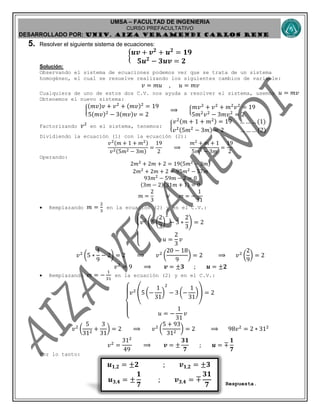 UMSA – FACULTAD DE INGENIERIA
CURSO PREFACULTATIVO
DESARROLLADO POR: UNIv. AIZA VERAMENDI CARLOS RENE
𝒖 𝟏,𝟐 = ±𝟐 ; 𝒗 𝟏,𝟐 = ±𝟑
𝒖 𝟑,𝟒 = ±
𝟏
𝟕
; 𝒗 𝟑,𝟒 = ∓
𝟑𝟏
𝟕
5. Resolver el siguiente sistema de ecuaciones:
{ 𝒖𝒗 + 𝒗 𝟐
+ 𝒖 𝟐
= 𝟏𝟗
𝟓𝒖 𝟐
− 𝟑𝒖𝒗 = 𝟐
Solución:
Observando el sistema de ecuaciones podemos ver que se trata de un sistema
homogéneo, el cual se resuelve realizando los siguientes cambios de variable:
𝑣 = 𝑚𝑢 , 𝑢 = 𝑚𝑣
Cualquiera de uno de estos dos C.V. nos ayuda a resolver el sistema, usemos 𝑢 = 𝑚𝑣
Obtenemos el nuevo sistema:
{
(𝑚𝑣)𝑣 + 𝑣2
+ (𝑚𝑣)2
= 19
5(𝑚𝑣)2
− 3(𝑚𝑣)𝑣 = 2
⟹ { 𝑚𝑣2
+ 𝑣2
+ 𝑚2
𝑣2
= 19
5𝑚2
𝑣2
− 3𝑚𝑣2
= 2
Factorizando 𝑣2
en el sistema, tenemos: {
𝑣2(𝑚 + 1 + 𝑚2) = 19 … … … (1)
𝑣2(5𝑚2
− 3𝑚) = 2 … … … (2)
Dividiendo la ecuación (1) con la ecuación (2):
𝑣2(𝑚 + 1 + 𝑚2)
𝑣2(5𝑚2 − 3𝑚)
=
19
2
⟹
𝑚2
+ 𝑚 + 1
5𝑚2 − 3𝑚
=
19
2
Operando:
2𝑚2
+ 2𝑚 + 2 = 19(5𝑚2
− 3𝑚)
2𝑚2
+ 2𝑚 + 2 = 95𝑚2
− 57𝑚
93𝑚2
− 59𝑚 − 2 = 0
(3𝑚 − 2)(31𝑚 + 1) = 0
𝑚 =
2
3
∨ 𝑚 = −
1
31
 Remplazando 𝑚 =
2
3
en la ecuación (2) y en el C.V.:
{
𝑣2
(5 (
2
3
)
2
− 3 ∗
2
3
) = 2
𝑢 =
2
3
𝑣
𝑣2
(5 ∗
4
9
− 2) = 2 ⟹ 𝑣2
(
20 − 18
9
) = 2 ⟹ 𝑣2
(
2
9
) = 2
𝑣2
= 9 ⟹ 𝒗 = ±𝟑 ; 𝒖 = ±𝟐
 Remplazando 𝑚 = −
1
31
en la ecuación (2) y en el C.V.:
{
𝑣2
(5 (−
1
31
)
2
− 3 (−
1
31
)) = 2
𝑢 = −
1
31
𝑣
𝑣2
(
5
312
+
3
31
) = 2 ⟹ 𝑣2
(
5 + 93
312
) = 2 ⟹ 98𝑣2
= 2 ∗ 312
𝑣2
=
312
49
⟹ 𝒗 = ±
𝟑𝟏
𝟕
; 𝒖 = ∓
𝟏
𝟕
Por lo tanto:
Respuesta.
 
