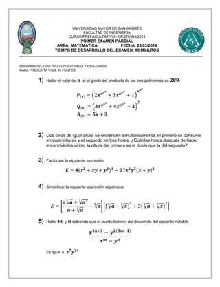 UNIVERSIDAD MAYOR DE SAN ANDRÉS
FACULTAD DE INGENIERÍA
CURSO PREFACULTATIVO - GESTION I/2014
PRIMER EXAMEN PARCIAL
AREA: MATEMATICA FECHA: 23/03/2014
TIEMPO DE DESARROLLO DEL EXAMEN: 90 MINUTOS
PROHIBIDO EL USO DE CALCULADORAS Y CELULARES
CADA PREGUNTA VALE 20 PUNTOS
1) Hallar el valor de 𝒏 ,si el grado del producto de los tres polinomios es 𝟐𝟖𝟗:
𝑷(𝒙) = (𝟐𝒙 𝒏 𝒏 𝒏
+ 𝟑𝒙 𝒏 𝒏 𝒏
+ 𝟏)
𝒏 𝒏 𝒏
𝑸(𝒙) = (𝟑𝒙 𝒏 𝒏 𝒏
+ 𝟒𝒙 𝒏 𝒏 𝒏
+ 𝟐)
𝟐
𝑹(𝒙) = 𝟓𝒙 + 𝟑
2) Dos cirios de igual altura se encienden simultáneamente; el primero se consume
en cuatro horas y el segundo en tres horas. ¿Cuántas horas después de haber
encendido los cirios, la altura del primero es el doble que la del segundo?
3) Factorizar la siguiente expresión:
𝑬 = 𝟒(𝒙 𝟐
+ 𝒙𝒚 + 𝒚 𝟐) 𝟑
− 𝟐𝟕𝒙 𝟐
𝒚 𝟐(𝒙 + 𝒚) 𝟐
4) Simplificar la siguiente expresión algebraica:
𝑬 = [
𝒂√ 𝒂
𝟑
+ √𝒂 𝟐𝟑
𝒂 + √ 𝒂
𝟑 − √ 𝒙
𝟑
] [(√ 𝒂
𝟑
− √ 𝒙
𝟑
)
𝟐
+ 𝟑(√ 𝒂
𝟑
+ √ 𝒙
𝟑
)
𝟐
]
5) Hallar 𝒎 y 𝒏 sabiendo que el cuarto termino del desarrollo del cociente notable:
𝒙 𝟒𝒏+𝟑
− 𝒚 𝟐(𝟑𝒎−𝟏)
𝒙 𝒎 − 𝒚 𝒏
Es igual a 𝒙 𝟕
𝒚 𝟐𝟒
 