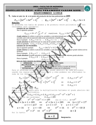 UMSA – FACULTAD DE INGENIERIA
CURSO PREFACULTATIVO
DESARROLLADO POR: UNIv. AIZA VERAMENDI CARLOS RENE
𝒏 = 𝟐
SOLUCIONARIO I/2014
1. Hallar el valor de 𝒏 si el grado del producto de los tres polinomios es 𝟐𝟖𝟗:
𝑷(𝒙) = (𝟐𝒙 𝒏 𝒏 𝒏
+ 𝟑𝒙 𝒏 𝒏 𝒏
+ 𝟏)
𝒏 𝒏 𝒏
; 𝑸(𝒙) = (𝟑𝒙 𝒏 𝒏 𝒏
+ 𝟒𝒙 𝒏 𝒏 𝒏
+ 𝟐)
𝟐
; 𝑹(𝒙) = 𝟓𝒙 + 𝟑
Solución:
El problema nos habla de grados y de producto entre polinomios para eso
recordemos unos conceptos:
Sea el siguiente ejemplo:
𝐸(𝑥,𝑦,𝑧) = 24 ∙ 𝑥 𝑚
∙
𝑥 𝑎
𝑦 𝑛
∙ 𝑧 𝑏
∙ 𝑦 𝑐
𝑠𝑖𝑚𝑝𝑙𝑖𝑓𝑖𝑐𝑎𝑛𝑑𝑜 𝐸(𝑥,𝑦,𝑧) = 24𝑥 𝑚+𝑎
𝑦 𝑐−𝑛
𝑧 𝑏
Se refiere a una de las variables y está determinado por el exponente que posee dicha
variable; para ello la expresión debe estar previamente simplificada.
Para el ejemplo: 𝐺. 𝑅.(𝑥) = 𝑚 + 𝑎 ; 𝐺. 𝑅.(𝑦) = 𝑐 − 𝑛 ; 𝐺. 𝑅.(𝑧) = 𝑏
Se determina por la suma de los grados relativos de sus variables.
Para el ejemplo: 𝐺. 𝐴.(𝐸) = 𝐺. 𝑅.(𝑥)+ 𝐺. 𝑅.(𝑦)+ 𝐺. 𝑅.(𝑧) = 𝑚 + 𝑎 + 𝑐 − 𝑛 + 𝑏
Sea el siguiente ejemplo: 𝐹(𝑥,𝑦) = 24𝑥3
𝑦5
+ 7𝑥7
𝑦4
− 3𝑥5
𝑦9
se refiere a una de las variables y está determinado por el mayor grado relatico de los
términos.
Para el ejemplo: 𝐺. 𝑅.(𝑥) = 7 ; 𝐺. 𝑅.(𝑦) = 9
El grado absoluto se determina mediante el término de máximo grado absoluto.
Para el ejemplo:
𝐺. 𝐴.(𝑡1) = 8 ; 𝐺. 𝐴.(𝑡2) = 11 ; 𝐺. 𝐴.(𝑡3) = 14
𝐺. 𝐴.(𝐹) = 14
Para el problema primero hallemos el grado absoluto de cada polinomio
usando las reglas para la potenciación y cómo podemos ver efectuemos la
suma de los términos semejantes.
𝑃(𝑥) = (2𝑥 𝑛 𝑛 𝑛
+ 3𝑥 𝑛 𝑛 𝑛
+ 1)
𝑛 𝑛 𝑛
= (5𝑥 𝑛 𝑛 𝑛
+ 1)
𝑛 𝑛 𝑛
⟹ 𝐺. 𝐴.(𝑃) = 𝑛 𝑛 𝑛
∙ 𝑛 𝑛 𝑛
𝑄(𝑥) = (3𝑥 𝑛 𝑛 𝑛
+ 4𝑥 𝑛 𝑛 𝑛
+ 2)
2
= (7𝑥 𝑛 𝑛 𝑛
+ 1)
2
⟹ 𝐺. 𝐴.(𝑄) = 2 ∙ 𝑛 𝑛 𝑛
𝑅(𝑥) = 5𝑥 + 3 ⟹ 𝐺. 𝐴.(𝑅) = 1
Sea: 𝐸(𝑥) = 𝑃(𝑥) ∙ 𝑄(𝑥) ∙ 𝑅(𝑥)
Ahora usando la regla para la multiplicación hallamos el grado absoluto del
producto de los polinomios.
𝐺. 𝐴.(𝐸) = 𝐺. 𝐴.(𝑃)+ 𝐺. 𝐴.(𝑄)+ 𝐺. 𝐴.(𝑅) = 𝑛 𝑛 𝑛
∙ 𝑛 𝑛 𝑛
+ 2𝑛 𝑛 𝑛
+ 1
Por condición del problema: 𝐺. 𝐴.(𝐸) = 289
Igualando: 𝑛 𝑛 𝑛
∙ 𝑛 𝑛 𝑛
+ 2𝑛 𝑛 𝑛
+ 1 = 289 sea el C.V.: 𝑎 = 𝑛 𝑛 𝑛
𝑎 ∙ 𝑎 + 2𝑎 + 1 = 289 ⟹ 𝑎2
+ 2𝑎 + 1 = 289 ⟹ (𝑎 + 1)2
= 172
𝑎 + 1 = ±17 ⟹ 𝑎 + 1 = 17 ∨ 𝑎 + 1 = −17
𝑎 = 16 ∨ 𝑎 = −18 ⟹ 𝑛 𝑛 𝑛
= 16 ∨ 𝑛 𝑛 𝑛
= −18 ∄
𝑛 𝑛 𝑛
= 24
⟹ 𝑛 𝑛 𝑛
= 222
⟹ 𝒏 = 𝟐
Por lo tanto:
Respuesta.
 
