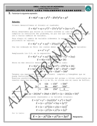 UMSA – FACULTAD DE INGENIERIA
CURSO PREFACULTATIVO
DESARROLLADO POR: UNIv. AIZA VERAMENDI CARLOS RENE
𝑬 = ( 𝒙 − 𝒚) 𝟐( 𝟐𝒙 + 𝒚) 𝟐( 𝒙 + 𝟐𝒚) 𝟐
3. Factorizar la siguiente expresión:
𝑬 = 𝟒(𝒙 𝟐
+ 𝒙𝒚 + 𝒚 𝟐) 𝟑
− 𝟐𝟕𝒙 𝟐
𝒚 𝟐(𝒙 + 𝒚) 𝟐
Solución:
Primero desarrollemos el binomio al cuadrado:
𝐸 = 4(𝑥2
+ 𝑥𝑦 + 𝑦2)3
− 27𝑥2
𝑦2(𝑥2
+ 2𝑥𝑦 + 𝑦2)
Ahora observamos que existe un trinomio elevado al cubo que lo cual
complica la resolución del problema, es por eso que recurriremos a realizar
uno o varios cambios de variable.
Para elegir el cambio de variable ordenemos la expresión para ver que
polinomios se repiten.
𝐸 = 4(𝑥2
+ 𝑦2
+ 𝑥𝑦)3
− 27(𝑥𝑦)2(𝑥2
+ 𝑦2
+ 2𝑥𝑦)
Una vez ordenado es fácil ver cuáles deben ser los cambios de variable:
𝑎 = 𝑥2
+ 𝑦2
; 𝑏 = 𝑥𝑦
Remplazando los C.V. en la expresión:
𝐸 = 4(𝑥2
+ 𝑦2
+ 𝑥𝑦)3
− 27(𝑥𝑦)2(𝑥2
+ 𝑦2
+ 2𝑥𝑦)
𝐸 = 4(𝑎 + 𝑏)3
− 27𝑏2(𝑎 + 2𝑏)
Ahora es más sencillo desarrollar un binomio al cubo:
𝐸 = 4(𝑎3
+ 3𝑎2
𝑏 + 3𝑎𝑏2
+ 𝑏3) − 27𝑏2(𝑎 + 2𝑏)
𝐸 = 4𝑎3
+ 12𝑎2
𝑏 + 12𝑎𝑏2
+ 4𝑏3
− 27𝑎𝑏2
− 54𝑏3
𝐸 = 4𝑎3
+ 12𝑎2
𝑏 − 15𝑎𝑏2
− 50𝑏3
Tenemos una expresión que es un polinomio completo y homogéneo que se
puede factorizar por Ruffini:
Nuestras posibilidades son los divisores del primer y último coeficiente en
nuestro caso los divisores de 4 y de 50, no olvide eso en casos de Ruffini.
4 12𝑏 − 15𝑏2
− 50𝑏3
2𝑏 8𝑏 40𝑏2
50𝑏3
4 20𝑏 25𝑏2
0
Obtenemos:
𝐸 = (𝑎 − 2𝑏)(4𝑎2
+ 20𝑎𝑏 + 25𝑏2) = (𝑎 − 2𝑏)(2𝑎 + 5𝑏)2
Una vez ya factorizando regresamos a la variable original:
𝐸 = (𝑥2
+ 𝑦2
− 2𝑥𝑦)(2(𝑥2
+ 𝑦2) + 5𝑥𝑦)2
𝐸 = (𝑥 − 𝑦)2(2𝑥2
+ 5𝑥𝑦 + 2𝑦2)2
𝐸 = (𝑥 − 𝑦)2
((2𝑥 + 𝑦)(𝑥 + 2𝑦))
2
𝐸 = (𝑥 − 𝑦)2(2𝑥 + 𝑦)2(𝑥 + 2𝑦)2
Por lo tanto:
Respuesta.
 