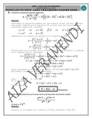 UMSA – FACULTAD DE INGENIERIA
CURSO PREFACULTATIVO
DESARROLLADO POR: UNIv. AIZA VERAMENDI CARLOS RENE
𝑬 = 𝟒( 𝒂 − 𝒙)
4. Simplificar la siguiente expresión algebraica:
𝑬 = [
𝒂√ 𝒂
𝟑
+ √𝒂 𝟐𝟑
𝒂 + √ 𝒂
𝟑 − √ 𝒙
𝟑
] [(√ 𝒂
𝟑
− √ 𝒙
𝟑
)
𝟐
+ 𝟑(√ 𝒂
𝟑
+ √ 𝒙
𝟑
)
𝟐
]
Solución:
Observando la expresión podemos ver que tenemos raíces cubicas, entonces
para poder simplificar la expresión de un modo sencillo realicemos los
siguientes cambios de variable:
𝑎 = 𝑛3
⟹ 𝑛 = √ 𝑎
3
( )2
⟹ 𝑛2
= (√ 𝑎
3
)
2
= √ 𝑎23
𝑥 = 𝑚3
⟹ 𝑚 = √ 𝑥
3
Remplazando los cambios de variable en la expresión dada:
𝐸 = [
𝑛3
∙ 𝑛 + 𝑛2
𝑛3 + 𝑛
− 𝑚] [(𝑛 − 𝑚)2
+ 3(𝑛 + 𝑚)2]
𝐸 = [
𝑛4
+ 𝑛2
𝑛3 + 𝑛
− 𝑚] [(𝑛 − 𝑚)2
+ 3(𝑛 + 𝑚)2]
Factorizando en el primer factor y desarrollando los binomios al cuadrado
en el segundo factor, obtenemos:
𝐸 = [
𝑛2
(𝑛2
+ 1)
𝑛(𝑛2 + 1)
− 𝑚] [(𝑛2
− 2𝑛𝑚 + 𝑚2) + 3(𝑛2
+ 2𝑛𝑚 + 𝑚2)]
𝐸 = [𝑛 − 𝑚][𝑛2
− 2𝑛𝑚 + 𝑚2
+ 3𝑛2
+ 6𝑛𝑚 + 3𝑚2]
𝐸 = [𝑛 − 𝑚][4𝑛2
+ 4𝑛𝑚 + 4𝑚2]
𝐸 = 4[𝑛 − 𝑚][𝑛2
+ 𝑛𝑚 + 𝑚2]
Ahora recordemos la diferencia de cubos: 𝑥3
− 𝑦3
= (𝑥 − 𝑦)(𝑥2
+ 𝑥𝑦 + 𝑦2)
Aplicando el producto notable, obtenemos:
𝐸 = 4[𝑛 − 𝑚][𝑛2
+ 𝑛𝑚 + 𝑚2]
𝐸 = 4(𝑛3
− 𝑚3)
Pero: 𝑎 = 𝑛3
; 𝑥 = 𝑚3
En la expresión:
𝐸 = 4(𝑛3
− 𝑚3) = 4(𝑎 − 𝑥)
Por lo tanto:
Respuesta.
5. Hallar 𝒎 y 𝒏 sabiendo que el cuarto termino del desarrollo del cociente notable:
𝒙 𝟒𝒏+𝟑
− 𝒚 𝟐(𝟑𝒎−𝟏)
𝒙 𝒎 − 𝒚 𝒏
Es igual a 𝒙 𝟕
𝒚 𝟐𝟒
Solución:
Resuelta en el examen de la gestión II/2015, problema 2 FILA “B”.
 