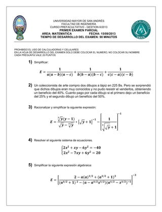 UNIVERSIDAD MAYOR DE SAN ANDRÉS
FACULTAD DE INGENIERÍA
CURSO PREFACULTATIVO - GESTION II/2013
PRIMER EXAMEN PARCIAL
AREA: MATEMATICA FECHA: 15/09/2013
TIEMPO DE DESARROLLO DEL EXAMEN: 90 MINUTOS
PROHIBIDO EL USO DE CALCULADORAS Y CELULARES
EN LA HOJA DE DESARROLLO DEL EXAMEN SOLO DEBE COLOCAR EL NUMERO, NO COLOCAR SU NOMBRE
CADA PREGUNTA VALE 20 PUNTOS
1) Simplificar:
𝑬 =
𝟏
𝒂(𝒂 − 𝒃)(𝒂 − 𝒄)
+
𝟏
𝒃(𝒃 − 𝒂)(𝒃 − 𝒄)
+
𝟏
𝒄(𝒄 − 𝒂)(𝒄 − 𝒃)
2) Un coleccionista de arte compro dos dibujos a lápiz en 225 Bs. Pero se sorprendió
que dichos dibujos eran muy conocidos y no pudo resistir el venderlos, obteniendo
un beneficio del 40%. Cuanto pago por cada dibujo si el primero dejo un beneficio
del 25% y el segundo dibujo un beneficio del 50%.
3) Racionalizar y simplificar la siguiente expresión:
𝑬 =
√ 𝒚𝟑
(𝒚 − 𝟏)
√ 𝒚 − √ 𝒚𝟑
∗ [√ 𝒚 + 𝟏]
−𝟏
−
[
𝟏
√√ 𝒚
𝟑
+ 𝟏
]
−𝟏
4) Resolver el siguiente sistema de ecuaciones.
{
𝟐𝒙 𝟐
+ 𝒙𝒚 − 𝟔𝒚 𝟐
= −𝟒𝟎
𝟐𝒙 𝟐
− 𝟕𝒙𝒚 + 𝟔𝒚 𝟐
= 𝟐𝟎
5) Simplificar la siguiente expresión algebraica:
𝑬 = [
𝟐 − 𝒂(𝒂) 𝟏/𝟐
+ (𝒂 𝟏/𝟐
+ 𝟏) 𝟑
(𝒂 𝟏/𝟐 + 𝟏) 𝟐 − (𝒂 − 𝒂 𝟏/𝟐 𝒙 𝟏/𝟐)(𝒂 𝟏/𝟐 − 𝒙 𝟏/𝟐)−𝟏
]
−𝟑
 