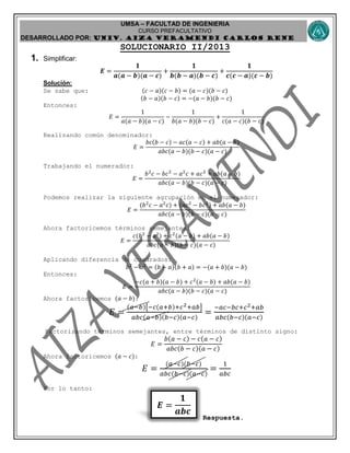 UMSA – FACULTAD DE INGENIERIA
CURSO PREFACULTATIVO
DESARROLLADO POR: UNIv. AIZA VERAMENDI CARLOS RENE
𝑬 =
𝟏
𝒂𝒃𝒄
SOLUCIONARIO II/2013
1. Simplificar:
𝑬 =
𝟏
𝒂(𝒂 − 𝒃)(𝒂 − 𝒄)
+
𝟏
𝒃(𝒃 − 𝒂)(𝒃 − 𝒄)
+
𝟏
𝒄(𝒄 − 𝒂)(𝒄 − 𝒃)
Solución:
Se sabe que: (𝑐 − 𝑎)(𝑐 − 𝑏) = (𝑎 − 𝑐)(𝑏 − 𝑐)
(𝑏 − 𝑎)(𝑏 − 𝑐) = −(𝑎 − 𝑏)(𝑏 − 𝑐)
Entonces:
𝐸 =
1
𝑎(𝑎 − 𝑏)(𝑎 − 𝑐)
−
1
𝑏(𝑎 − 𝑏)(𝑏 − 𝑐)
+
1
𝑐(𝑎 − 𝑐)(𝑏 − 𝑐)
Realizando común denominador:
𝐸 =
𝑏𝑐(𝑏 − 𝑐) − 𝑎𝑐(𝑎 − 𝑐) + 𝑎𝑏(𝑎 − 𝑏)
𝑎𝑏𝑐(𝑎 − 𝑏)(𝑏 − 𝑐)(𝑎 − 𝑐)
Trabajando el numerador:
𝐸 =
𝑏2
𝑐 − 𝑏𝑐2
− 𝑎2
𝑐 + 𝑎𝑐2
+ 𝑎𝑏(𝑎 − 𝑏)
𝑎𝑏𝑐(𝑎 − 𝑏)(𝑏 − 𝑐)(𝑎 − 𝑐)
Podemos realizar la siguiente agrupación en el numerador:
𝐸 =
(𝑏2
𝑐 − 𝑎2
𝑐) + (𝑎𝑐2
− 𝑏𝑐2
) + 𝑎𝑏(𝑎 − 𝑏)
𝑎𝑏𝑐(𝑎 − 𝑏)(𝑏 − 𝑐)(𝑎 − 𝑐)
Ahora factoricemos términos semejantes:
𝐸 =
𝑐(𝑏2
− 𝑎2
) + 𝑐2
(𝑎 − 𝑏) + 𝑎𝑏(𝑎 − 𝑏)
𝑎𝑏𝑐(𝑎 − 𝑏)(𝑏 − 𝑐)(𝑎 − 𝑐)
Aplicando diferencia de cuadrados:
𝑏2
− 𝑎2
= (𝑏 − 𝑎)(𝑏 + 𝑎) = −(𝑎 + 𝑏)(𝑎 − 𝑏)
Entonces:
𝐸 =
−𝑐(𝑎 + 𝑏)(𝑎 − 𝑏) + 𝑐2
(𝑎 − 𝑏) + 𝑎𝑏(𝑎 − 𝑏)
𝑎𝑏𝑐(𝑎 − 𝑏)(𝑏 − 𝑐)(𝑎 − 𝑐)
Ahora factoricemos (𝑎 − 𝑏):
𝐸 =
(𝑎−𝑏)[−𝑐(𝑎+𝑏)+𝑐2+𝑎𝑏]
𝑎𝑏𝑐(𝑎−𝑏)(𝑏−𝑐)(𝑎−𝑐)
=
−𝑎𝑐−𝑏𝑐+𝑐2+𝑎𝑏
𝑎𝑏𝑐(𝑏−𝑐)(𝑎−𝑐)
Factorizando términos semejantes, entre términos de distinto signo:
𝐸 =
𝑏(𝑎 − 𝑐) − 𝑐(𝑎 − 𝑐)
𝑎𝑏𝑐(𝑏 − 𝑐)(𝑎 − 𝑐)
Ahora factoricemos (𝑎 − 𝑐):
𝐸 =
(𝑎−𝑐)(𝑏−𝑐)
𝑎𝑏𝑐(𝑏−𝑐)(𝑎−𝑐)
=
1
𝑎𝑏𝑐
Por lo tanto:
Respuesta.
 