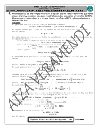 UMSA – FACULTAD DE INGENIERIA
CURSO PREFACULTATIVO
DESARROLLADO POR: UNIv. AIZA VERAMENDI CARLOS RENE
𝑬𝒍 𝒑𝒓𝒊𝒎𝒆𝒓 𝒅𝒊𝒃𝒖𝒋𝒐 𝒄𝒐𝒔𝒕𝒐 𝟗𝟎 𝑩𝒔 𝒚 𝒆𝒍 𝒔𝒆𝒈𝒖𝒏𝒅𝒐 𝟏𝟑𝟓 𝑩𝒔
2. Un coleccionista de arte compro dos dibujos a lápiz en 225 Bs. Pero se sorprendió que dichos
dibujos eran muy conocidos y no pudo resistir el venderlos, obteniendo un beneficio del 40%.
Cuanto pago por cada dibujo si el primero dejo un beneficio del 25% y el segundo dibujo un
beneficio del 50%.
Solución:
El problema nos habla de dos dibujos entonces llamemos:
𝑥 = 𝑐𝑜𝑠𝑡𝑜 𝑒𝑛 𝐵𝑠 𝑑𝑒𝑙 𝑑𝑖𝑏𝑢𝑗𝑜 1 ; 𝑦 = 𝑐𝑜𝑠𝑡𝑜 𝑒𝑛 𝐵𝑠 𝑑𝑒𝑙 𝑑𝑖𝑏𝑢𝑗𝑜 2
Es lógico pensar que la suma de los costos de los dos dibujos nos dará 225 Bs.
Por lo tanto:
𝑥 + 𝑦 = 225 𝐵𝑠 ………………(1)
Por otra parte el problema nos habla de beneficios, esto lo podemos interpretar de
la siguiente forma:
Si yo compro un objeto en 100 Bs y lo vendo en 160 Bs el beneficio será:
160 𝐵𝑠 − 100 𝐵𝑠 = 60 𝐵𝑠 (𝑏𝑒𝑛𝑒𝑓𝑖𝑐𝑖𝑜)
Pero en el problema nos da en porcentaje, es decir:
% =
𝑝𝑎𝑟𝑐𝑖𝑎𝑙
𝑡𝑜𝑡𝑎𝑙
∗ 100% ; 𝑏𝑒𝑛𝑒𝑓𝑖𝑐𝑖𝑜 𝑒𝑛 % =
𝑏𝑒𝑛𝑒𝑓𝑖𝑐𝑖𝑜
𝑐𝑜𝑠𝑡𝑜 𝑑𝑒 𝑐𝑜𝑚𝑝𝑟𝑎
∗ 100%
Para el ejemplo:
𝑏𝑒𝑛𝑒𝑓𝑖𝑐𝑖𝑜 𝑒𝑛 % =
60 𝐵𝑠
100 𝐵𝑠
∗ 100% = 60%
El problema dice que vendió los dos dibujos y obtuvo un beneficio del 40%, es
decir:
𝑏𝑒𝑛𝑒𝑓𝑖𝑐𝑖𝑜 𝑒𝑛 % =
𝑏𝑣𝑒𝑛𝑡𝑎
225 𝐵𝑠
∗ 100% = 40%
Dónde: 𝑏𝑣𝑒𝑛𝑡𝑎 = 𝑏𝑒𝑛𝑒𝑓𝑖𝑜 𝑑𝑒 𝑙𝑎 𝑣𝑒𝑛𝑡𝑎 𝑑𝑒 𝑙𝑜𝑠 𝑑𝑜𝑠 𝑑𝑖𝑏𝑢𝑗𝑜𝑠 𝑒𝑛 𝐵𝑠
De aquí podemos despejar y hallar 𝑏𝑣𝑒𝑛𝑡𝑎:
𝑏𝑣𝑒𝑛𝑡𝑎 =
40%
100%
∗ 225 𝐵𝑠 = 90 𝐵𝑠
También dice el problema que el primer dibujo dejo un beneficio del 25% y el
segundo dibujo dejo un beneficio del 50%, es decir:
𝑏𝑒𝑛𝑒𝑓𝑖𝑐𝑖𝑜 𝑒𝑛 % =
𝑏1
𝑥
∗ 100% = 25% ; 𝑏𝑒𝑛𝑒𝑓𝑖𝑐𝑖𝑜 𝑒𝑛 % =
𝑏2
𝑦
∗ 100% = 50%
Dónde: 𝑏1 = 𝑏𝑒𝑛𝑒𝑓𝑖𝑜 𝑑𝑒 𝑙𝑎 𝑣𝑒𝑛𝑡𝑎 𝑑𝑒𝑙 𝑑𝑖𝑏𝑢𝑗𝑜 1 ; 𝑏2 = 𝑏𝑒𝑛𝑒𝑓𝑖𝑜 𝑑𝑒 𝑙𝑎 𝑣𝑒𝑛𝑡𝑎 𝑑𝑒𝑙 𝑑𝑖𝑏𝑢𝑗𝑜 2
De aquí podemos hallar 𝑏1 y 𝑏2:
𝑏1 =
25%
100%
∗ 𝑥 =
𝑥
4
; 𝑏2 =
50%
100%
∗ 𝑦 =
𝑦
2
Ahora es lógico pensar que la suma de los beneficios de cada dibujo en Bs, nos dará
el beneficio de la venta de los dos dibujos en Bs, es decir:
𝑏1 + 𝑏2 = 𝑏𝑣𝑒𝑛𝑡𝑎 , 𝑒𝑛𝑡𝑜𝑛𝑐𝑒𝑠:
𝑥
4
+ 𝑦
2
= 90 𝐵𝑠 …………………(2)
Multiplicando por 4 a la ecuación (2):
𝑥 + 2𝑦 = 360 𝐵𝑠 ……………………(3)
Restando la ecuación (1) a la ecuación (3):
(𝑥 + 2𝑦) − (𝑥 + 𝑦) = 360 𝐵𝑠 − 225 𝐵𝑠
𝑦 = 135 𝐵𝑆
Remplazando 𝑦 en la ecuación (1):
𝑥 + 135 𝐵𝑠 = 225 𝐵𝑠
𝑥 = 90 𝐵𝑠
Por lo tanto:
Respuesta.
 