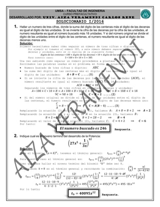 UMSA – FACULTAD DE INGENIERIA
CURSO PREFACULTATIVO
DESARROLLADO POR: UNIv. AIZA VERAMENDI CARLOS RENE
𝑬𝒍 𝒏𝒖𝒎𝒆𝒓𝒐 𝒃𝒖𝒔𝒄𝒂𝒅𝒐 𝒆𝒔 𝟐𝟒𝟔
𝒕 𝟗 = 𝟒𝟎𝟎𝟗𝟓𝒙 𝟏𝟐
SOLUCIONARIO I/2016
1. Hallar un numero de tres cifras, donde la suma del digito de las centenas más el digito de las decenas
es igual al digito de las unidades. Si se invierte la cifra de las decenas por la cifra de las unidades, el
numero resultante es igual al número buscado más 18 unidades. Y si del número original se divide el
digito de las unidades entre el digito de las centenas, el numero resultante es igual al digito de las
decenas menos uno.
Solución:
Primero necesitamos saber cómo separar un número de tres cifras o dígitos:
Por ejemplo si tomamos el número 385, a este número debemos separarlo en centenas,
decenas y unidades, esto se lo realiza de la siguiente forma:
𝑑𝑖𝑔𝑖𝑡𝑜 𝑑𝑒 𝑙𝑎𝑠 𝑐𝑒𝑛𝑡𝑒𝑛𝑎𝑠 ∗ 100 + 𝑑𝑖𝑔𝑖𝑡𝑜 𝑑𝑒 𝑙𝑎𝑠 𝑑𝑒𝑐𝑒𝑛𝑎𝑠 ∗ 10 + 𝑑𝑖𝑔𝑖𝑡𝑜 𝑑𝑒 𝑙𝑎𝑠 𝑢𝑛𝑖𝑑𝑎𝑑𝑒𝑠 = 𝑛𝑢𝑚𝑒𝑟𝑜
Para nuestro caso: 3 ∗ 100 + 8 ∗ 10 + 5 = 385
Una vez sabiendo como separar un número procedemos a plantear el problema.
Escribamos las palabras usadas en el problema en forma de ecuación:
 Numero buscado de tres cifras o dígitos: 𝐴𝐵𝐶
 La suma del digito de las centenas más el digito de las decenas es igual al
digito de las unidades: 𝑨 + 𝑩 = 𝑪 … … … (𝟏)
 Si se invierte la cifra de las decenas por la cifra de las unidades (𝐴𝐶𝐵), el
número resultante es igual al número buscado (𝐴𝐵𝐶) mas 18 unidades:
𝐴𝐶𝐵 = 𝐴𝐵𝐶 + 18
Separando los números de tres cifras en centenas, decenas y unidades:
𝐴 ∗ 100 + 𝐶 ∗ 10 + 𝐵 = 𝐴 ∗ 100 + 𝐵 ∗ 10 + 𝐶 + 18 ⟹ 10𝐶 + 𝐵 = 10𝐵 + 𝐶 + 18
9𝐶 = 9𝐵 + 18 ⟹ 𝑪 = 𝑩 + 𝟐 … … … (𝟐)
 Si del número original se divide el digito de las unidades entre el digito de
las centenas, el numero resultante es igual al digito de las decenas menos uno:
𝐶
𝐴
= 𝐵 − 1 ⟹ 𝑪 = 𝑨(𝑩 − 𝟏) … … … (𝟑)
Remplazando la ecuación (2) en la ecuación (1), hallamos 𝐴: 𝐴 + 𝐵 = 𝐵 + 2 ⟹ 𝑨 = 𝟐
Remplazando la ecuación (2) y el valor de 𝐴 en la ecuación (3), hallamos 𝐵:
𝐵 + 2 = 2(𝐵 − 1) ⟹ 𝐵 + 2 = 2𝐵 − 2 ⟹ 𝑩 = 𝟒
Remplazando el valor de 𝐵 en la ecuación (2), hallamos 𝐶: 𝐶 = 4 + 2 ⟹ 𝑪 = 𝟔
Por tanto:
Respuesta.
2. Indique cual es el noveno termino del desarrollo de la Potencia:
(𝟐𝟕𝒙 𝟓
+
𝟏
𝟑𝒙
)
𝟏𝟐
Solución:
Para el binomio: (𝑎 + 𝑏) 𝑛
, tenemos el término general: 𝑡 𝑘+1 = (
𝑛
𝑘
) 𝑎 𝑛−𝑘
𝑏 𝑘
Para nuestro caso el término general es: 𝑡 𝑘+1 = (
12
𝑘
) (27𝑥5)12−𝑘
(
1
3𝑥
)
𝑘
Como queremos hallar el noveno termino del binomio “ 𝑘” debe ser 8.
Remplazando 𝑘 = 8 en el término general y recordando la combinación: (
𝑛
𝑘
) =
𝑛!
( 𝑛−𝑘)!∙𝑘!
𝑡8+1 = (
12
8
) (27𝑥5)12−8
(
1
3𝑥
)
8
=
12!
(12 − 8)! ∙ 8!
(27𝑥5)4
(
1
3𝑥
)
8
=
12 ∙ 11 ∙ 10 ∙ 9 ∙ 8!
4! ∙ 8!
(33
𝑥5)4
(
1
38 𝑥8
)
𝑡9 =
12 ∙ 11 ∙ 10 ∙ 9
4 ∙ 3 ∙ 2 ∙ 1
(33
𝑥5)4
(
1
38 𝑥8
) = 495 (
312
𝑥20
38 𝑥8 ) = 495(34
𝑥12) = 495 ∙ 81𝑥12
Por lo tanto:
Respuesta.
 