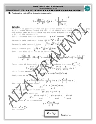 UMSA – FACULTAD DE INGENIERIA
CURSO PREFACULTATIVO
DESARROLLADO POR: UNIv. AIZA VERAMENDI CARLOS RENE
𝑬 = 𝒚𝟑
3. Racionalizar y simplificar la siguiente expresión:
𝑬 =
𝒚𝟑
(𝒚 − 𝟏)
𝒚 − 𝒚𝟑
∗ [ 𝒚 + 𝟏]
−𝟏
−
[
𝟏
√ 𝒚
𝟑
+ 𝟏
]
−𝟏
Solución:
Observando el problema podemos ver que tenemos raíces con índice 2 e índice 3, para
eliminar estas raíces tenemos que realizar un cambio de variable, pero el cambio
que debemos usar es una variable que debe estar elevada a un número múltiplo de 2
y de 3, el más cercano es 6.
Sea el siguiente cambio de variable: 𝑦 = 𝑎6
, 𝑒𝑛𝑡𝑜𝑛𝑐𝑒𝑠 𝑦6
= 𝑎
Sacando la raíz cuadrada al C.V.: 𝑦 = √𝑎6 = 𝑎
6
2 = 𝑎3
Sacando la raíz cubica al C.V.: 𝑦3
= √𝑎63
= 𝑎
6
3 = 𝑎2
También sabemos que: √ 𝑦
3
= 𝑦3∗2
= 𝑦6
= 𝑎
Remplazando todo lo hallado en la expresión:
𝐸 =
𝑦3
(𝑦 − 1)
𝑦 − 𝑦3
∗ [ 𝑦 + 1]
−1
−
[
1
√ 𝑦
3
+ 1
]
−1
=
𝑎2
(𝑎6
− 1)
𝑎3 − 𝑎2
∗ [𝑎3
+ 1]−1
− [
1
𝑎 + 1
]
−1
Factorizando el denominador y aplicando la siguiente propiedad: (
𝑚
𝑛
)
−1
=
𝑛
𝑚
𝐸 =
𝑎2
(𝑎6
− 1)
𝑎2(𝑎 − 1)
∗
1
𝑎3 + 1
− (𝑎 + 1) =
𝑎6
− 1
𝑎 − 1
∗
1
𝑎3 + 1
− (𝑎 + 1)
Por otro lado sabemos que:
𝑎6
− 1 = (𝑎3)2
− 1 = (𝑎3
− 1)(𝑎3
+ 1)
Remplazando en la expresión:
𝐸 =
(𝑎3
− 1)(𝑎3
+ 1)
𝑎 − 1
∗
1
𝑎3 + 1
− (𝑎 + 1) =
𝑎3
− 1
𝑎 − 1
− (𝑎 + 1)
Realizando común denominador:
𝐸 =
𝑎3
− 1 − (𝑎 − 1)(𝑎 + 1)
𝑎 − 1
Se sabe por productos notables que:
(𝑎 − 1)(𝑎 + 1) = 𝑎2
− 1
Remplazando en la expresión:
𝐸 =
𝑎3
− 1 − (𝑎2
− 1)
𝑎 − 1
=
𝑎3
− 1 − 𝑎2
+ 1
𝑎 − 1
=
𝑎3
− 𝑎2
𝑎 − 1
Factorizando 𝑎2
en el numerador:
𝐸 =
𝑎2
(𝑎 − 1)
𝑎 − 1
= 𝑎2
Pero: 𝑎2
= 𝑦3
Por lo tanto:
Respuesta.
 