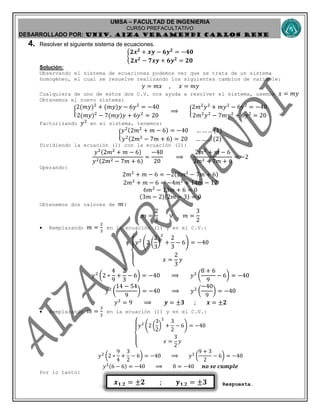 UMSA – FACULTAD DE INGENIERIA
CURSO PREFACULTATIVO
DESARROLLADO POR: UNIv. AIZA VERAMENDI CARLOS RENE
𝒙 𝟏,𝟐 = ±𝟐 ; 𝒚 𝟏,𝟐 = ±𝟑
4. Resolver el siguiente sistema de ecuaciones.
{
𝟐𝒙 𝟐
+ 𝒙𝒚 − 𝟔𝒚 𝟐
= −𝟒𝟎
𝟐𝒙 𝟐
− 𝟕𝒙𝒚 + 𝟔𝒚 𝟐
= 𝟐𝟎
Solución:
Observando el sistema de ecuaciones podemos ver que se trata de un sistema
homogéneo, el cual se resuelve realizando los siguientes cambios de variable:
𝑦 = 𝑚𝑥 , 𝑥 = 𝑚𝑦
Cualquiera de uno de estos dos C.V. nos ayuda a resolver el sistema, usemos 𝑥 = 𝑚𝑦
Obtenemos el nuevo sistema:
{
2(𝑚𝑦)2
+ (𝑚𝑦)𝑦 − 6𝑦2
= −40
2(𝑚𝑦)2
− 7(𝑚𝑦)𝑦 + 6𝑦2
= 20
⟹ {
2𝑚2
𝑦2
+ 𝑚𝑦2
− 6𝑦2
= −40
2𝑚2
𝑦2
− 7𝑚𝑦2
+ 6𝑦2
= 20
Factorizando 𝑦2
en el sistema, tenemos:
{
𝑦2(2𝑚2
+ 𝑚 − 6) = −40 … … … (1)
𝑦2(2𝑚2
− 7𝑚 + 6) = 20 … … … (2)
Dividiendo la ecuación (1) con la ecuación (2):
𝑦2(2𝑚2
+ 𝑚 − 6)
𝑦2(2𝑚2 − 7𝑚 + 6)
=
−40
20
⟹
2𝑚2
+ 𝑚 − 6
2𝑚2 − 7𝑚 + 6
= −2
Operando:
2𝑚2
+ 𝑚 − 6 = −2(2𝑚2
− 7𝑚 + 6)
2𝑚2
+ 𝑚 − 6 = −4𝑚2
+ 14𝑚 − 12
6𝑚2
− 13𝑚 + 6 = 0
(3𝑚 − 2)(2𝑚 − 3) = 0
Obtenemos dos valores de 𝑚:
𝑚 =
2
3
∨ 𝑚 =
3
2
 Remplazando 𝑚 =
2
3
en la ecuación (1) y en el C.V.:
{
𝑦2
(2 (
2
3
)
2
+
2
3
− 6) = −40
𝑥 =
2
3
𝑦
𝑦2
(2 ∗
4
9
+
2
3
− 6) = −40 ⟹ 𝑦2
(
8 + 6
9
− 6) = −40
𝑦2
(
14 − 54
9
) = −40 ⟹ 𝑦2
(
−40
9
) = −40
𝑦2
= 9 ⟹ 𝒚 = ±𝟑 ; 𝒙 = ±𝟐
 Remplazando 𝑚 =
3
2
en la ecuación (1) y en el C.V.:
{
𝑦2
(2 (
3
2
)
2
+
3
2
− 6) = −40
𝑥 =
3
2
𝑦
𝑦2
(2 ∗
9
4
+
3
2
− 6) = −40 ⟹ 𝑦2
(
9 + 3
2
− 6) = −40
𝑦2(6 − 6) = −40 ⟹ 0 = −40 𝒏𝒐 𝒔𝒆 𝒄𝒖𝒎𝒑𝒍𝒆
Por lo tanto:
Respuesta.
 