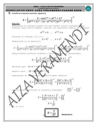 UMSA – FACULTAD DE INGENIERIA
CURSO PREFACULTATIVO
DESARROLLADO POR: UNIv. AIZA VERAMENDI CARLOS RENE
𝑬 =
𝟏
𝟐𝟕
5. Simplificar la siguiente expresión algebraica:
𝑬 = [
𝟐 − 𝒂(𝒂) 𝟏/𝟐
+ (𝒂 𝟏/𝟐
+ 𝟏) 𝟑
(𝒂 𝟏/𝟐 + 𝟏) 𝟐 − (𝒂 − 𝒂 𝟏/𝟐 𝒙 𝟏/𝟐)(𝒂 𝟏/𝟐 − 𝒙 𝟏/𝟐)−𝟏
]
−𝟑
Solución:
Observando el problema podemos ver que tenemos raíces cuadradas, para
eliminar estas raíces podemos realizar los siguientes cambios de variable:
𝑎1/2
= 𝑏 , 𝑥1/2
= 𝑦
Elevando al cuadrado los C.V.:
𝑎 = 𝑏2
, 𝑥 = 𝑦2
Remplazando en la expresión:
𝐸 = [
2 − 𝑎(𝑎)1/2
+ (𝑎1/2
+ 1)3
(𝑎1/2 + 1) 2 − (𝑎 − 𝑎1/2 𝑥1/2)(𝑎1/2 − 𝑥1/2)−1
]
−3
= [
2 − 𝑏2
∗ 𝑏 + (𝑏 + 1)3
(𝑏 + 1) 2 − (𝑏2 − 𝑏 ∗ 𝑦)(𝑏 − 𝑦)−1
]
−3
Desarrollando productos notables y Factorizando en el denominador:
𝐸 = [
2 − 𝑏3
+ 𝑏3
+ 3𝑏2
+ 3𝑏 + 1
𝑏2 + 2𝑏 + 1 − 𝑏(𝑏 − 𝑦)(𝑏 − 𝑦)−1
]
−3
Recuerde que: 𝑚 ∗ 𝑚−1
= 𝑚1−1
= 𝑚0
= 1
Nuestro caso: (𝑏 − 𝑦)(𝑏 − 𝑦)−1
= 1
Remplazando en la expresión y simplificando términos:
𝐸 = [
2 + 3𝑏2
+ 3𝑏 + 1
𝑏2 + 2𝑏 + 1 − 𝑏
]
−3
= [
3𝑏2
+ 3𝑏 + 3
𝑏2 + 𝑏 + 1
]
−3
Factorizando y aplicando la siguiente propiedad: (
𝑚
𝑛
)
−𝑟
= (
𝑛
𝑚
)
𝑟
𝐸 = [
𝑏2
+ 𝑏 + 1
3(𝑏2 + 𝑏 + 1)
]
3
= [
1
3
]
3
𝐸 =
1
27
Por lo tanto:
Respuesta.
 