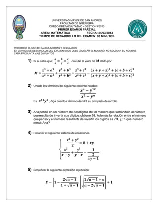 UNIVERSIDAD MAYOR DE SAN ANDRÉS
FACULTAD DE INGENIERÍA
CURSO PREFACULTATIVO - GESTION I/2013
PRIMER EXAMEN PARCIAL
AREA: MATEMATICA FECHA: 24/03/2013
TIEMPO DE DESARROLLO DEL EXAMEN: 90 MINUTOS
PROHIBIDO EL USO DE CALCULADORAS Y CELULARES
EN LA HOJA DE DESARROLLO DEL EXAMEN SOLO DEBE COLOCAR EL NUMERO, NO COLOCAR SU NOMBRE
CADA PREGUNTA VALE 20 PUNTOS
1) Si se sabe que:
𝒂
𝒙
=
𝒃
𝒚
=
𝒄
𝒛
calcular el valor de 𝑴 dado por:
𝑴 =
𝒙 𝟑
+ 𝒂 𝟑
𝒙 𝟐 + 𝒂 𝟐
+
𝒚 𝟑
+ 𝒃 𝟑
𝒚 𝟐 + 𝒃 𝟐
+
𝒛 𝟑
+ 𝒄 𝟑
𝒛 𝟐 + 𝒄 𝟐
−
(𝒙 + 𝒚 + 𝒛) 𝟑
+ (𝒂 + 𝒃 + 𝒄) 𝟑
(𝒙 + 𝒚 + 𝒛) 𝟐 + (𝒂 + 𝒃 + 𝒄) 𝟐
2) Uno de los términos del siguiente cociente notable:
𝒙 𝒑
− 𝒚 𝟏𝟐
𝒙 𝟐 − 𝒚 𝒒
Es 𝒙 𝟏𝟒
𝒚 𝟒
, diga cuantos términos tendrá su completo desarrollo.
3) Ana pensó en un número de dos dígitos de tal manera que sumándolo al número
que resulta de invertir sus dígitos, obtiene 99. Además la relación entre el número
que pensó y el número resultante de invertir los dígitos es 7/4. ¿En qué número
pensó Ana?
4) Resolver el siguiente sistema de ecuaciones.
{
𝒙 𝟐
+ 𝒚 𝟐
𝟐
= 𝟖 + 𝒙𝒚
𝒙 𝟐
𝒙 − 𝒚
+
𝒚 𝟐
𝒚 − 𝒙
=
𝟏
𝟐
𝒙𝒚 − 𝟏
5) Simplificar la siguiente expresión algebraica:
𝑬 = [𝟏 −
𝟐√ 𝒂 − 𝟏
𝟏 + √ 𝒂 − 𝟏
] [√
𝟐√ 𝒂 − 𝟏 + 𝒂
𝒂 − 𝟐√ 𝒂 − 𝟏
] + 𝟏
 