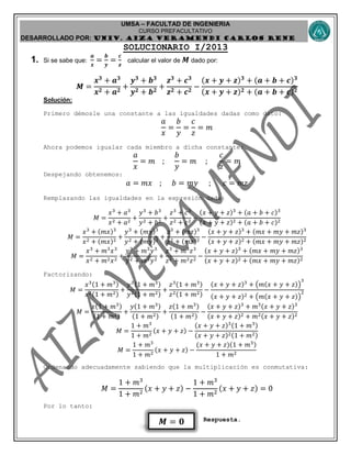 UMSA – FACULTAD DE INGENIERIA
CURSO PREFACULTATIVO
DESARROLLADO POR: UNIv. AIZA VERAMENDI CARLOS RENE
𝑴 = 𝟎
SOLUCIONARIO I/2013
1. Si se sabe que:
𝒂
𝒙
=
𝒃
𝒚
=
𝒄
𝒛
calcular el valor de 𝑴 dado por:
𝑴 =
𝒙 𝟑
+ 𝒂 𝟑
𝒙 𝟐 + 𝒂 𝟐
+
𝒚 𝟑
+ 𝒃 𝟑
𝒚 𝟐 + 𝒃 𝟐
+
𝒛 𝟑
+ 𝒄 𝟑
𝒛 𝟐 + 𝒄 𝟐
−
(𝒙 + 𝒚 + 𝒛) 𝟑
+ (𝒂 + 𝒃 + 𝒄) 𝟑
(𝒙 + 𝒚 + 𝒛) 𝟐 + (𝒂 + 𝒃 + 𝒄) 𝟐
Solución:
Primero démosle una constante a las igualdades dadas como dato:
𝑎
𝑥
=
𝑏
𝑦
=
𝑐
𝑧
= 𝑚
Ahora podemos igualar cada miembro a dicha constante:
𝑎
𝑥
= 𝑚 ;
𝑏
𝑦
= 𝑚 ;
𝑐
𝑧
= 𝑚
Despejando obtenemos:
𝑎 = 𝑚𝑥 ; 𝑏 = 𝑚𝑦 ; 𝑐 = 𝑚𝑧
Remplazando las igualdades en la expresión dada:
𝑀 =
𝑥3
+ 𝑎3
𝑥2 + 𝑎2
+
𝑦3
+ 𝑏3
𝑦2 + 𝑏2
+
𝑧3
+ 𝑐3
𝑧2 + 𝑐2
−
(𝑥 + 𝑦 + 𝑧)3
+ (𝑎 + 𝑏 + 𝑐)3
(𝑥 + 𝑦 + 𝑧)2 + (𝑎 + 𝑏 + 𝑐)2
𝑀 =
𝑥3
+ (𝑚𝑥)3
𝑥2 + (𝑚𝑥)2
+
𝑦3
+ (𝑚𝑦)3
𝑦2 + (𝑚𝑦)2
+
𝑧3
+ (𝑚𝑧)3
𝑧2 + (𝑚𝑧)2
−
(𝑥 + 𝑦 + 𝑧)3
+ (𝑚𝑥 + 𝑚𝑦 + 𝑚𝑧)3
(𝑥 + 𝑦 + 𝑧)2 + (𝑚𝑥 + 𝑚𝑦 + 𝑚𝑧)2
𝑀 =
𝑥3
+ 𝑚3
𝑥3
𝑥2 + 𝑚2 𝑥2
+
𝑦3
+ 𝑚3
𝑦3
𝑦2 + 𝑚2 𝑦2
+
𝑧3
+ 𝑚3
𝑧3
𝑧2 + 𝑚2 𝑧2
−
(𝑥 + 𝑦 + 𝑧)3
+ (𝑚𝑥 + 𝑚𝑦 + 𝑚𝑧)3
(𝑥 + 𝑦 + 𝑧)2 + (𝑚𝑥 + 𝑚𝑦 + 𝑚𝑧)2
Factorizando:
𝑀 =
𝑥3(1 + 𝑚3)
𝑥2(1 + 𝑚2)
+
𝑦3(1 + 𝑚3)
𝑦2(1 + 𝑚2)
+
𝑧3(1 + 𝑚3)
𝑧2(1 + 𝑚2)
−
(𝑥 + 𝑦 + 𝑧)3
+ (𝑚(𝑥 + 𝑦 + 𝑧))
3
(𝑥 + 𝑦 + 𝑧)2 + (𝑚(𝑥 + 𝑦 + 𝑧))
2
𝑀 =
𝑥(1 + 𝑚3)
(1 + 𝑚2)
+
𝑦(1 + 𝑚3)
(1 + 𝑚2)
+
𝑧(1 + 𝑚3)
(1 + 𝑚2)
−
(𝑥 + 𝑦 + 𝑧)3
+ 𝑚3(𝑥 + 𝑦 + 𝑧)3
(𝑥 + 𝑦 + 𝑧)2 + 𝑚2(𝑥 + 𝑦 + 𝑧)2
𝑀 =
1 + 𝑚3
1 + 𝑚2
(𝑥 + 𝑦 + 𝑧) −
(𝑥 + 𝑦 + 𝑧)3(1 + 𝑚3)
(𝑥 + 𝑦 + 𝑧)2(1 + 𝑚2)
𝑀 =
1 + 𝑚3
1 + 𝑚2
(𝑥 + 𝑦 + 𝑧) −
(𝑥 + 𝑦 + 𝑧)(1 + 𝑚3)
1 + 𝑚2
Ordenando adecuadamente sabiendo que la multiplicación es conmutativa:
𝑀 =
1 + 𝑚3
1 + 𝑚2
(𝑥 + 𝑦 + 𝑧) −
1 + 𝑚3
1 + 𝑚2
(𝑥 + 𝑦 + 𝑧) = 0
Por lo tanto:
Respuesta.
 