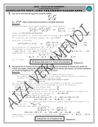 UMSA – FACULTAD DE INGENIERIA
CURSO PREFACULTATIVO
DESARROLLADO POR: UNIv. AIZA VERAMENDI CARLOS RENE
𝑬𝒍 𝒅𝒆𝒔𝒂𝒓𝒓𝒐𝒍𝒍𝒐 𝒅𝒆𝒍 𝑪. 𝑵. 𝒕𝒊𝒆𝒏𝒆 𝟏𝟐 𝒕𝒆𝒓𝒎𝒊𝒏𝒐𝒔
𝑨𝒏𝒂 𝒑𝒆𝒏𝒔ó 𝒆𝒏 𝒆𝒍 𝒏𝒖𝒎𝒆𝒓𝒐 𝟔𝟑
2. Uno de los términos del siguiente cociente notable:
𝒙 𝒑
− 𝒚 𝟏𝟐
𝒙 𝟐 − 𝒚 𝒒
Es 𝒙 𝟏𝟒
𝒚 𝟒
, diga cuantos términos tendrá su completo desarrollo.
Solución:
Primero llevemos al cociente notable a su forma general:
𝑥 𝑝
− 𝑦12
𝑥2 − 𝑦 𝑞
=
(𝑥2) 𝑛
− (𝑦 𝑞) 𝑛
𝑥2 − 𝑦 𝑞
⟺ {
2𝑛 = 𝑝 … … … (1)
𝑞𝑛 = 12 … … … (2)
Donde: 𝑛 = # 𝑑𝑒 𝑡𝑒𝑟𝑚𝑖𝑛𝑜𝑠 𝑑𝑒𝑙 𝑑𝑒𝑠𝑎𝑟𝑟𝑜𝑙𝑙𝑜
Ahora recordemos la fórmula del término k-esimo: 𝑡 𝑘 = (𝑥2) 𝑛−𝑘(𝑦 𝑞) 𝑘−1
= 𝑥2(𝑛−𝑘)
𝑦 𝑞(𝑘−1)
Por condición del problema sabemos que: 𝑡 𝑘 = 𝑥14
𝑦4
Igualando lo hallado:
𝑥2(𝑛−𝑘)
𝑦 𝑞(𝑘−1)
= 𝑥14
𝑦4
⟹ {
2( 𝑛 − 𝑘) = 14
𝑞( 𝑘 − 1) = 4
⟹ {
𝑛 − 𝑘 = 7 … … … (3)
𝑞( 𝑘 − 1) = 4 … … … (4)
De la ecuación (3) despejamos “ 𝑘”: 𝑛 − 𝑘 = 7 … … … (3) ⟹ 𝑘 = 𝑛 − 7
Remplazando lo hallado en la ecuación (4):
𝑞(𝑘 − 1) = 4 ⟹ 𝑞(𝑛 − 7 − 1) = 4 ⟹ 𝑞𝑛 − 8𝑞 = 4 ⟹ 8𝑞 = 𝑞𝑛 − 4 … … … (5)
Remplazando la ecuación (2) en la ecuación (5):
8𝑞 = 𝑞𝑛 − 4 ⟹ 8𝑞 = 12 − 4
8𝑞 = 8 ⟹ 𝒒 = 𝟏 ; 𝒏 = 𝟏𝟐 ; 𝒑 = 𝟐𝟒 ; 𝒌 = 𝟓
Por lo tanto:
Respuesta.
3. Ana pensó en un número de dos dígitos de tal manera que sumándolo al número que resulta de
invertir sus dígitos, obtiene 99. Además la relación entre el número que pensó y el número resultante
de invertir los dígitos es 7/4. ¿En qué numero pensó Ana?
Solución:
Primero necesitamos saber cómo separar un número de dos dígitos:
Por ejemplo si tomamos el número 85, a este número debemos separarlo en decenas y
unidades, esto se lo realiza de la siguiente forma:
𝑑𝑖𝑔𝑖𝑡𝑜 𝑑𝑒 𝑙𝑎𝑠 𝑑𝑒𝑐𝑒𝑛𝑎𝑠 ∗ 10 + 𝑑𝑖𝑔𝑖𝑡𝑜 𝑑𝑒 𝑙𝑎𝑠 𝑢𝑛𝑖𝑑𝑎𝑑𝑒𝑠 = 𝑛𝑢𝑚𝑒𝑟𝑜
Para nuestro caso: 8 ∗ 10 + 5 = 85
Una vez sabiendo como separar un número procedemos a plantear el problema.
Escribamos las palabras usadas en el problema en forma de ecuación:
Numero de dos dígitos que piensa Ana: 𝐴𝐵
Número que resulta de invertir sus dígitos: 𝐵𝐴
 Ana pensó en un numero de dos dígitos de tal manera que sumándolo al número que
resulta de invertir sus dígitos, obtiene 99: 𝐴𝐵 + 𝐵𝐴 = 99
Separando cada número no conocido:
(𝐴 ∗ 10 + 𝐵) + (𝐵 ∗ 10 + 𝐴) = 99 ⟹ 10𝐴 + 𝐵 + 10𝐵 + 𝐴 = 99
11𝐴 + 11𝐵 = 99 ⟹ 𝑨 + 𝑩 = 𝟗 … … … (𝟏)
 La relación entre el número que pensó Ana y el número resultante de invertir los
dígitos es 7/4: 𝐴𝐵
𝐵𝐴⁄ = 7
4⁄
Separando cada número no conocido:
𝐴 ∗ 10 + 𝐵
𝐵 ∗ 10 + 𝐴
=
7
4
⟹
10𝐴 + 𝐵
10𝐵 + 𝐴
=
7
4
40𝐴 + 4𝐵 = 70𝐵 + 7𝐴 ⟹ 33𝐴 = 66𝐵 ⟹ 𝑨 = 𝟐𝑩 … … … (𝟐)
Remplazando la ecuación (2) en la ecuación (1): 2𝐵 + 𝐵 = 9 ⟹ 𝑩 = 𝟑 ; 𝑨 = 𝟔
Por lo tanto:
Respuesta.
 