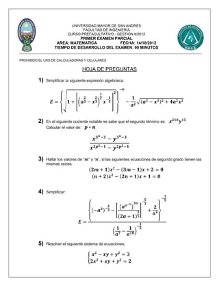 UNIVERSIDAD MAYOR DE SAN ANDRÉS
FACULTAD DE INGENIERÍA
CURSO PREFACULTATIVO - GESTION II/2012
PRIMER EXAMEN PARCIAL
AREA: MATEMATICA FECHA: 14/10/2012
TIEMPO DE DESARROLLO DEL EXAMEN: 90 MINUTOS
PROHIBIDO EL USO DE CALCULADORAS Y CELULARES
HOJA DE PREGUNTAS
1) Simplificar la siguiente expresión algebraica:
𝑬 =
{
√ 𝟏 + [(𝒂
𝟐
𝟑 − 𝒙
𝟐
𝟑)
𝟏
𝟐
𝒙−
𝟏
𝟑 ]
𝟐
}
−𝟔
−
𝟏
𝒂 𝟐
√( 𝒂 𝟐 − 𝒙 𝟐) 𝟐 + 𝟒𝒂 𝟐 𝒙 𝟐
2) En el siguiente cociente notable se sabe que el segundo término es: 𝒙 𝟐𝟏𝟎
𝒚 𝟏𝟓
Calcular el valor de: 𝒑 ∗ 𝒏
𝒙 𝟑 𝒏−𝟑
− 𝒚 𝟑 𝒏−𝟑
𝒙 𝟐𝒑 𝟐−𝟏 − 𝒚 𝟐𝒑 𝟐−𝟏
3) Hallar los valores de “ 𝒎” y “ 𝒏”, si las siguientes ecuaciones de segundo grado tienen las
mismas raíces.
(𝟐𝒎 + 𝟏)𝒙 𝟐
− (𝟑𝒎 − 𝟏)𝒙 + 𝟐 = 𝟎
(𝒏 + 𝟐)𝒙 𝟐
− (𝟐𝒏 + 𝟏)𝒙 + 𝟏 = 𝟎
4) Simplificar:
𝑬 = {
(−𝒂 𝟑)−
𝟐
𝟑 − [
(𝒂 𝒂−𝟏
)
𝟑𝒂
(𝟐𝒂 + 𝟏)
𝟑
𝟓
]
−
𝟓
𝟑
+
𝟐
𝒂 𝟒
}
−
𝟏
𝟓
(
𝟏
𝒂 𝟕 −
𝟏
𝒂 𝟏𝟎)
−
𝟏
𝟓
5) Resolver el siguiente sistema de ecuaciones.
{
𝒙 𝟐
− 𝒙𝒚 + 𝒚 𝟐
= 𝟑
𝟐𝒙 𝟐
+ 𝒙𝒚 + 𝒚 𝟐
= 𝟐
 