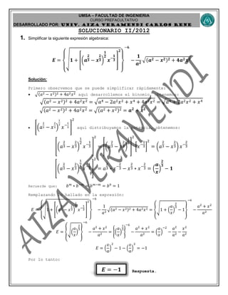 UMSA – FACULTAD DE INGENIERIA
CURSO PREFACULTATIVO
DESARROLLADO POR: UNIv. AIZA VERAMENDI CARLOS RENE
𝑬 = −𝟏
SOLUCIONARIO II/2012
1. Simplificar la siguiente expresión algebraica:
𝑬 =
{
√ 𝟏 + [(𝒂
𝟐
𝟑 − 𝒙
𝟐
𝟑)
𝟏
𝟐
𝒙−
𝟏
𝟑 ]
𝟐
}
−𝟔
−
𝟏
𝒂 𝟐
√( 𝒂 𝟐 − 𝒙 𝟐) 𝟐 + 𝟒𝒂 𝟐 𝒙 𝟐
Solución:
Primero observemos que se puede simplificar rápidamente:
 √(𝑎2 − 𝑥2)2 + 4𝑎2 𝑥2 aquí desarrollemos el binomio, obtenemos:
√(𝑎2 − 𝑥2)2 + 4𝑎2 𝑥2 = √ 𝑎4 − 2𝑎2 𝑥2 + 𝑥4 + 4𝑎2 𝑥2 = √ 𝑎4 + 2𝑎2 𝑥2 + 𝑥4
√(𝑎2 − 𝑥2)2 + 4𝑎2 𝑥2 = √(𝑎2 + 𝑥2)2 = 𝒂 𝟐
+ 𝒙 𝟐
 [(𝑎
2
3 − 𝑥
2
3)
1
2
𝑥−
1
3 ]
2
aquí distribuyamos la potencia, obtenemos:
[(𝑎
2
3 − 𝑥
2
3)
1
2
𝑥−
1
3 ]
2
= [(𝑎
2
3 − 𝑥
2
3)
1
2
]
2
[𝑥−
1
3]
2
= (𝑎
2
3 − 𝑥
2
3) 𝑥−
2
3
[(𝑎
2
3 − 𝑥
2
3)
1
2
𝑥−
1
3 ]
2
= 𝑎
2
3 ∗ 𝑥−
2
3 − 𝑥
2
3 ∗ 𝑥−
2
3 = (
𝒂
𝒙
)
𝟐
𝟑
− 𝟏
Recuerde que: 𝑏 𝑚
∗ 𝑏−𝑚
= 𝑏 𝑚−𝑚
= 𝑏0
= 1
Remplazando lo hallado en la expresión:
𝐸 =
{
√1 + [(𝑎
2
3 − 𝑥
2
3)
1
2
𝑥−
1
3 ]
2
}
−6
−
1
𝑎2
√(𝑎2 − 𝑥2)2 + 4𝑎2 𝑥2 = {√1 + (
𝑎
𝑥
)
2
3
− 1}
−6
−
𝑎2
+ 𝑥2
𝑎2
𝐸 = {√(
𝑎
𝑥
)
2
3
}
−6
−
𝑎2
+ 𝑥2
𝑎2
= {(
𝑎
𝑥
)
1
3
}
−6
−
𝑎2
+ 𝑥2
𝑎2
= (
𝑎
𝑥
)
−2
−
𝑎2
𝑎2
−
𝑥2
𝑎2
𝐸 = (
𝑥
𝑎
)
2
− 1 − (
𝑥
𝑎
)
2
= −1
Por lo tanto:
Respuesta.
 