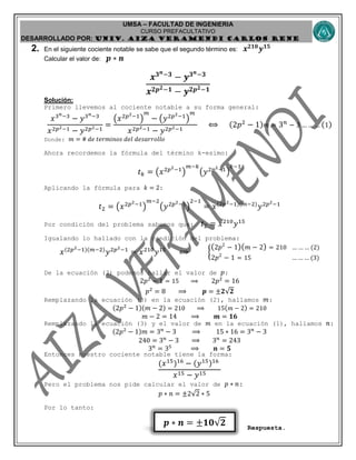 UMSA – FACULTAD DE INGENIERIA
CURSO PREFACULTATIVO
DESARROLLADO POR: UNIv. AIZA VERAMENDI CARLOS RENE
𝒑 ∗ 𝒏 = ±𝟏𝟎 𝟐
2. En el siguiente cociente notable se sabe que el segundo término es: 𝒙 𝟐𝟏𝟎
𝒚 𝟏𝟓
Calcular el valor de: 𝒑 ∗ 𝒏
𝒙 𝟑 𝒏−𝟑
− 𝒚 𝟑 𝒏−𝟑
𝒙 𝟐𝒑 𝟐−𝟏 − 𝒚 𝟐𝒑 𝟐−𝟏
Solución:
Primero llevemos al cociente notable a su forma general:
𝑥3 𝑛−3
− 𝑦3 𝑛−3
𝑥2𝑝2−1 − 𝑦2𝑝2−1
=
(𝑥2𝑝2−1
)
𝑚
− (𝑦2𝑝2−1
)
𝑚
𝑥2𝑝2−1 − 𝑦2𝑝2−1
⟺ (2𝑝2
− 1) 𝑚 = 3 𝑛
− 3 … … … (1)
Donde: 𝑚 = # 𝑑𝑒 𝑡𝑒𝑟𝑚𝑖𝑛𝑜𝑠 𝑑𝑒𝑙 𝑑𝑒𝑠𝑎𝑟𝑟𝑜𝑙𝑙𝑜
Ahora recordemos la fórmula del término k-esimo:
𝑡 𝑘 = (𝑥2𝑝2−1
)
𝑚−𝑘
(𝑦2𝑝2−1
)
𝑘−1
Aplicando la fórmula para 𝑘 = 2:
𝑡2 = (𝑥2𝑝2−1
)
𝑚−2
(𝑦2𝑝2−1
)
2−1
= 𝑥(2𝑝2−1)(𝑚−2)
𝑦2𝑝2−1
Por condición del problema sabemos que: 𝑡2 = 𝑥210
𝑦15
Igualando lo hallado con la condición del problema:
𝑥(2𝑝2−1)(𝑚−2)
𝑦2𝑝2−1
= 𝑥210
𝑦15
⟺ {
(2𝑝2
− 1)( 𝑚 − 2) = 210 … … … (2)
2𝑝2
− 1 = 15 … … … (3)
De la ecuación (3) podemos hallar el valor de 𝑝:
2𝑝2
− 1 = 15 ⟹ 2𝑝2
= 16
𝑝2
= 8 ⟹ 𝒑 = ±𝟐 𝟐
Remplazando la ecuación (3) en la ecuación (2), hallamos 𝑚:
(2𝑝2
− 1)(𝑚 − 2) = 210 ⟹ 15( 𝑚 − 2) = 210
𝑚 − 2 = 14 ⟹ 𝒎 = 𝟏𝟔
Remplazando la ecuación (3) y el valor de 𝑚 en la ecuación (1), hallamos 𝑛:
(2𝑝2
− 1)𝑚 = 3 𝑛
− 3 ⟹ 15 ∗ 16 = 3 𝑛
− 3
240 = 3 𝑛
− 3 ⟹ 3 𝑛
= 243
3 𝑛
= 35
⟹ 𝒏 = 𝟓
Entonces nuestro cociente notable tiene la forma:
(𝑥15
)16
− (𝑦15)16
𝑥15 − 𝑦15
Pero el problema nos pide calcular el valor de 𝑝 ∗ 𝑛:
𝑝 ∗ 𝑛 = ±2 2 ∗ 5
Por lo tanto:
Respuesta.
 