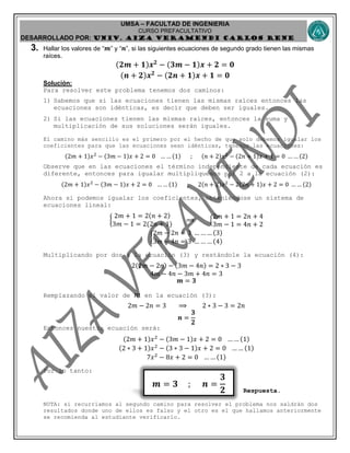 UMSA – FACULTAD DE INGENIERIA
CURSO PREFACULTATIVO
DESARROLLADO POR: UNIv. AIZA VERAMENDI CARLOS RENE
𝒎 = 𝟑 ; 𝒏 =
𝟑
𝟐
3. Hallar los valores de “ 𝒎” y “ 𝒏”, si las siguientes ecuaciones de segundo grado tienen las mismas
raíces.
(𝟐𝒎 + 𝟏)𝒙 𝟐
− (𝟑𝒎 − 𝟏)𝒙 + 𝟐 = 𝟎
(𝒏 + 𝟐)𝒙 𝟐
− (𝟐𝒏 + 𝟏)𝒙 + 𝟏 = 𝟎
Solución:
Para resolver este problema tenemos dos caminos:
1) Sabemos que si las ecuaciones tienen las mismas raíces entonces las
ecuaciones son idénticas, es decir que deben ser iguales.
2) Si las ecuaciones tienen las mismas raíces, entonces la suma y
multiplicación de sus soluciones serán iguales.
El camino más sencillo es el primero por el hecho de que solo debemos igualar los
coeficientes para que las ecuaciones sean idénticas, tenemos las ecuaciones:
(2𝑚 + 1)𝑥2
− (3𝑚 − 1)𝑥 + 2 = 0 … … (1) ; (𝑛 + 2)𝑥2
− (2𝑛 + 1)𝑥 + 1 = 0 … … (2)
Observe que en las ecuaciones el término independiente de cada ecuación es
diferente, entonces para igualar multipliquemos por 2 a la ecuación (2):
(2𝑚 + 1)𝑥2
− (3𝑚 − 1)𝑥 + 2 = 0 … … (1) ; 2(𝑛 + 2)𝑥2
− 2(2𝑛 + 1)𝑥 + 2 = 0 … … (2)
Ahora si podemos igualar los coeficientes, obteniéndose un sistema de
ecuaciones lineal:
{
2𝑚 + 1 = 2(𝑛 + 2)
3𝑚 − 1 = 2(2𝑛 + 1)
⟹ {
2𝑚 + 1 = 2𝑛 + 4
3𝑚 − 1 = 4𝑛 + 2
{
2𝑚 − 2𝑛 = 3 … … … (3)
3𝑚 − 4𝑛 = 3 … … … (4)
Multiplicando por dos a la ecuación (3) y restándole la ecuación (4):
2(2𝑚 − 2𝑛) − (3𝑚 − 4𝑛) = 2 ∗ 3 − 3
4𝑚 − 4𝑛 − 3𝑚 + 4𝑛 = 3
𝒎 = 𝟑
Remplazando el valor de 𝑚 en la ecuación (3):
2𝑚 − 2𝑛 = 3 ⟹ 2 ∗ 3 − 3 = 2𝑛
𝒏 =
𝟑
𝟐
Entonces nuestra ecuación será:
(2𝑚 + 1)𝑥2
− (3𝑚 − 1)𝑥 + 2 = 0 … … (1)
(2 ∗ 3 + 1)𝑥2
− (3 ∗ 3 − 1)𝑥 + 2 = 0 … … (1)
7𝑥2
− 8𝑥 + 2 = 0 … … (1)
Por lo tanto:
Respuesta.
NOTA: si recurríamos al segundo camino para resolver el problema nos saldrán dos
resultados donde uno de ellos es falso y el otro es el que hallamos anteriormente
se recomienda al estudiante verificarlo.
 
