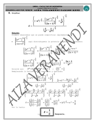 UMSA – FACULTAD DE INGENIERIA
CURSO PREFACULTATIVO
DESARROLLADO POR: UNIv. AIZA VERAMENDI CARLOS RENE
𝑬 =
𝟏
𝒂
4. Simplificar:
𝑬 = {
(−𝒂 𝟑)−
𝟐
𝟑 − [
(𝒂 𝒂−𝟏
)
𝟑𝒂
(𝟐𝒂 + 𝟏)
𝟑
𝟓
]
−
𝟓
𝟑
+
𝟐
𝒂 𝟒
}
−
𝟏
𝟓
(
𝟏
𝒂 𝟕 −
𝟏
𝒂 𝟏𝟎)
−
𝟏
𝟓
Solución:
Primero observemos que se puede simplificar rápidamente:
 [
(𝑎 𝑎−1
)
3𝑎
(2𝑎+1)
3
5
]
−
5
3
aquí distribuyamos la potencia y operando, obtenemos:
[
(𝑎 𝑎−1
)
3𝑎
(2𝑎 + 1)
3
5
]
−
5
3
=
[(𝑎 𝑎−1
)
3𝑎
]
−
5
3
[(2𝑎 + 1)
3
5]
−
5
3
=
(𝑎 𝑎−1
)
−5𝑎
(2𝑎 + 1)−1
=
𝑎−5𝑎∗𝑎−1
(2𝑎 + 1)−1
[
(𝑎 𝑎−1
)
3𝑎
(2𝑎 + 1)
3
5
]
−
5
3
=
𝑎−5
(2𝑎 + 1)−1
= (
𝑎5
2𝑎 + 1
)
−1
=
𝟐𝒂 + 𝟏
𝒂 𝟓
Recuerde que: 𝑏 𝑚
∗ 𝑏−𝑚
= 𝑏 𝑚−𝑚
= 𝑏0
= 1 ; (
𝑚
𝑛
)
−1
=
𝑛
𝑚
Remplazando lo hallado en la expresión y operando:
𝐸 =
{(−𝑎3)−
2
3 − [
(𝑎 𝑎−1
)
3𝑎
(2𝑎 + 1)
3
5
]
−
5
3
+
2
𝑎4}
−
1
5
(
1
𝑎7 −
1
𝑎10)
−
1
5
=
{(−𝑎)−2
−
2𝑎 + 1
𝑎5 +
2
𝑎4}
−
1
5
(
1
𝑎7 −
1
𝑎10)
−
1
5
𝐸 = {
1
(−𝑎)2 −
2𝑎
𝑎5 −
1
𝑎5 +
2
𝑎4
1
𝑎7 −
1
𝑎10
}
−
1
5
= {
1
𝑎2 −
2
𝑎4 −
1
𝑎5 +
2
𝑎4
1
𝑎7 −
1
𝑎10
}
−
1
5
= {
1
𝑎2 −
1
𝑎5
1
𝑎7 −
1
𝑎10
}
−
1
5
𝐸 = {
1
𝑎2 (1 −
1
𝑎3)
1
𝑎7 (1 −
1
𝑎3)
}
−
1
5
= {
1
𝑎2
1
𝑎7
}
−
1
5
= {
𝑎7
𝑎2
}
−
1
5
= {𝑎5}−
1
5 = 𝑎−1
=
𝟏
𝒂
Por lo tanto:
Respuesta.
 