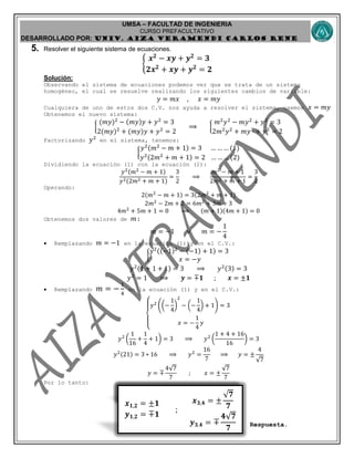 UMSA – FACULTAD DE INGENIERIA
CURSO PREFACULTATIVO
DESARROLLADO POR: UNIv. AIZA VERAMENDI CARLOS RENE
𝒙 𝟏,𝟐 = ±𝟐 ; 𝒚 𝟏,𝟐 = ±𝟑
𝒙 𝟏,𝟐 = ±𝟏
𝒚 𝟏,𝟐 = ∓𝟏
;
𝒙 𝟑,𝟒 = ±
𝟕
𝟕
𝒚 𝟑,𝟒 = ∓
𝟒 𝟕
𝟕
5. Resolver el siguiente sistema de ecuaciones.
{
𝒙 𝟐
− 𝒙𝒚 + 𝒚 𝟐
= 𝟑
𝟐𝒙 𝟐
+ 𝒙𝒚 + 𝒚 𝟐
= 𝟐
Solución:
Observando el sistema de ecuaciones podemos ver que se trata de un sistema
homogéneo, el cual se resuelve realizando los siguientes cambios de variable:
𝑦 = 𝑚𝑥 , 𝑥 = 𝑚𝑦
Cualquiera de uno de estos dos C.V. nos ayuda a resolver el sistema, usemos 𝑥 = 𝑚𝑦
Obtenemos el nuevo sistema:
{
(𝑚𝑦)2
− (𝑚𝑦)𝑦 + 𝑦2
= 3
2(𝑚𝑦)2
+ (𝑚𝑦)𝑦 + 𝑦2
= 2
⟹ {
𝑚2
𝑦2
− 𝑚𝑦2
+ 𝑦2
= 3
2𝑚2
𝑦2
+ 𝑚𝑦2
+ 𝑦2
= 2
Factorizando 𝑦2
en el sistema, tenemos:
{
𝑦2(𝑚2
− 𝑚 + 1) = 3 … … … (1)
𝑦2(2𝑚2
+ 𝑚 + 1) = 2 … … … (2)
Dividiendo la ecuación (1) con la ecuación (2):
𝑦2(𝑚2
− 𝑚 + 1)
𝑦2(2𝑚2 + 𝑚 + 1)
=
3
2
⟹
𝑚2
− 𝑚 + 1
2𝑚2 + 𝑚 + 1
=
3
2
Operando:
2(𝑚2
− 𝑚 + 1) = 3(2𝑚2
+ 𝑚 + 1)
2𝑚2
− 2𝑚 + 2 = 6𝑚2
+ 3𝑚 + 3
4𝑚2
+ 5𝑚 + 1 = 0 ⟹ (𝑚 + 1)(4𝑚 + 1) = 0
Obtenemos dos valores de 𝑚:
𝑚 = −1 ∨ 𝑚 = −
1
4
 Remplazando 𝑚 = −1 en la ecuación (1) y en el C.V.:
{
𝑦2((−1)2
− (−1) + 1) = 3
𝑥 = −𝑦
𝑦2(1 + 1 + 1) = 3 ⟹ 𝑦2(3) = 3
𝑦2
= 1 ⟹ 𝒚 = ∓𝟏 ; 𝒙 = ±𝟏
 Remplazando 𝑚 = −
1
4
en la ecuación (1) y en el C.V.:
{
𝑦2
((−
1
4
)
2
− (−
1
4
) + 1) = 3
𝑥 = −
1
4
𝑦
𝑦2
(
1
16
+
1
4
+ 1) = 3 ⟹ 𝑦2
(
1 + 4 + 16
16
) = 3
𝑦2(21) = 3 ∗ 16 ⟹ 𝑦2
=
16
7
⟹ 𝑦 = ±
4
7
𝑦 = ∓
4 7
7
; 𝑥 = ±
7
7
Por lo tanto:
Respuesta.
 