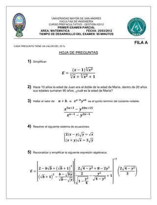 UNIVERSIDAD MAYOR DE SAN ANDRÉS
FACULTAD DE INGENIERÍA
CURSO PREFACULTATIVO - GESTION I/2012
PRIMER EXAMEN PARCIAL
AREA: MATEMATICA FECHA: 25/03/2012
TIEMPO DE DESARROLLO DEL EXAMEN: 90 MINUTOS
FILA A
CADA PREGUNTA TIENE UN VALOR DEL 20 %.
HOJA DE PREGUNTAS
1) Simplificar:
𝑬 =
(𝒙 − 𝟏)√𝒙 𝟐𝟑
√ 𝒙
𝟑
+ √𝒙 𝟐𝟑
+ 𝟏
2) Hace 10 años la edad de Juan era el doble de la edad de María, dentro de 20 años
sus edades sumaran 90 años. ¿cuál es la edad de María?
3) Hallar el valor de: 𝒂 + 𝒃, si 𝒙 𝒂−𝒃
𝒚 𝒂𝒃
es el quinto termino del cociente notable:
𝒙 𝟓𝒏+𝟑
− 𝒚 𝟏𝟎𝒏+𝟏𝟓
𝒙 𝒏−𝟏 − 𝒚 𝟐𝒏−𝟏
4) Resolver el siguiente sistema de ecuaciones.
{
𝟐(𝒙 − 𝒚)√ 𝒚 = √ 𝒙
(𝒙 + 𝒚)√ 𝒙 = 𝟑√ 𝒚
5) Racionalizar y simplificar la siguiente expresión algebraica:
𝑬 =
[
𝟐 − 𝒃√𝒃 + (√𝒃 + 𝟏)
𝟑
(√𝒃 + 𝟏)
𝟐
−
𝒃 − √𝒃𝒚
√𝒃 − √ 𝒚]
[
𝟐√𝟒 − 𝒚 𝟐 + 𝟖 − 𝟐𝒚 𝟐
𝟐
√ 𝟏 −
𝒚 𝟐
𝟒
−
𝒚 𝟐
√𝟒 − 𝒚 𝟐
+ 𝟏
]
−𝟏
(
𝟐√𝟒 − 𝒚 𝟐
𝟑
)
 