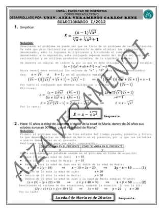 UMSA – FACULTAD DE INGENIERIA
CURSO PREFACULTATIVO
DESARROLLADO POR: UNIv. AIZA VERAMENDI CARLOS RENE
𝑬 = 𝒙 − 𝒙 𝟐𝟑
𝑳𝒂 𝒆𝒅𝒂𝒅 𝒅𝒆 𝑴𝒂𝒓í𝒂 𝒆𝒔 𝒅𝒆 𝟐𝟎 𝒂ñ𝒐𝒔
SOLUCIONARIO I/2012
1. Simplificar:
𝑬 =
(𝒙 − 𝟏)√𝒙 𝟐𝟑
√ 𝒙
𝟑
+ √𝒙 𝟐𝟑
+ 𝟏
Solución:
Observando el problema se puede ver que se trata de un problema de racionalización.
Se sabe que para racionalizar una expresión se debe eliminar los radicales del
denominador, esto lo logramos multiplicando y dividiendo el conjugado del
denominador a la expresión, este conjugado depende mucho del índice del radical a
racionalizar y se utilizan productos notables, de la siguiente manera:
Se observa un radical de índice 3, por lo que se debe utilizar el producto notable:
(𝑎 − 𝑏)(𝑎2
+ 𝑎𝑏 + 𝑏2) = 𝑎3
− 𝑏3
Ahora necesitamos encontrar los valores de “ 𝑎” y “ 𝑏” para nuestro denominador:
Sea: 𝑎 = √ 𝑥
3
∧ 𝑏 = 1, en el producto notable:
(√ 𝑥
3
− 1) ((√ 𝑥
3
)
2
+ √ 𝑥
3
+ 1) = (√ 𝑥
3
)
3
− 1 ⟹ (√ 𝑥
3
− 1) ( 𝑥23
+ √ 𝑥
3
+ 1) = 𝑥 − 1
Por tanto el conjugado que debemos multiplicar y dividir es: (√ 𝑥
3
− 1)
Entonces:
𝐸 =
(𝑥 − 1)√𝑥23
√ 𝑥
3
+ √𝑥23
+ 1
∙
(√ 𝑥
3
− 1)
(√ 𝑥
3
− 1)
⟹ 𝐸 =
(𝑥 − 1)√𝑥23
(√ 𝑥
3
− 1)
𝑥 − 1
𝐸 = 𝑥23
(√ 𝑥
3
− 1) = 𝑥2 ∙ 𝑥
3
− 𝑥23
⟹ 𝐸 = 𝑥 − 𝑥23
Por lo tanto:
Respuesta.
2. Hace 10 años la edad de Juan era el doble de la edad de María, dentro de 20 años sus
edades sumaran 90 años. ¿cuál es la edad de María?
Solución:
Primero el problema nos habrá de tres estados del tiempo pasado, presente y futuro.
Lo que debemos hallar es la edad de María en el presente, por lo que las variables
a usarse deben estar en el presente.
Realicemos una tabla para una mejor comprensión:
EDAD DE JUAN EN EL PRESENTE EDAD DE MARIA EN EL PRESENTE
𝑥 𝑦
Ahora escribamos las palabras usadas en el problema en forma de ecuación:
 Hace 10 años la edad de Juan: 𝑥 − 10
 Hace 10 años la edad de María: 𝑦 − 10
 Hace 10 años la edad de Juan era el doble de la edad de María:
𝑥 − 10 = 2(𝑦 − 10) ⟹ 𝑥 − 10 = 2𝑦 − 20 ⟹ 𝟐𝒚 − 𝒙 = 𝟏𝟎 … …… (𝟏)
 Dentro de 20 años la edad de Juan: 𝑥 + 20
 Dentro de 20 años la edad de María: 𝑦 + 20
 Dentro de 20 años la edad de Juan y la edad de María sumaran 90 años:
(𝑥 + 20) + (𝑦 + 20) = 90 ⟹ 𝑥 + 𝑦 + 40 = 90 ⟹ 𝒙 + 𝒚 = 𝟓𝟎 … …… (𝟐)
Resolviendo el sistema de dos ecuaciones, sumando la ecuación (1) con la (2):
(2𝑦 − 𝑥) + (𝑥 + 𝑦) = 10 + 50 ⟹ 3𝑦 = 60 ⟹ 𝒚 = 𝟐𝟎 ; 𝒙 = 𝟑𝟎
Por lo tanto:
Respuesta.
 