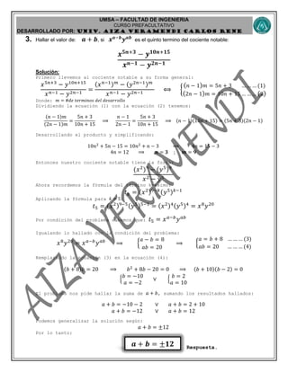 UMSA – FACULTAD DE INGENIERIA
CURSO PREFACULTATIVO
DESARROLLADO POR: UNIv. AIZA VERAMENDI CARLOS RENE
𝒂 + 𝒃 = ±𝟏𝟐
3. Hallar el valor de: 𝒂 + 𝒃, si 𝒙 𝒂−𝒃
𝒚 𝒂𝒃
es el quinto termino del cociente notable:
𝒙 𝟓𝒏+𝟑
− 𝒚 𝟏𝟎𝒏+𝟏𝟓
𝒙 𝒏−𝟏 − 𝒚 𝟐𝒏−𝟏
Solución:
Primero llevemos al cociente notable a su forma general:
𝑥5𝑛+3
− 𝑦10𝑛+15
𝑥 𝑛−1 − 𝑦2𝑛−1
=
(𝑥 𝑛−1) 𝑚
− (𝑦2𝑛−1) 𝑚
𝑥 𝑛−1 − 𝑦2𝑛−1
⟺ {
( 𝑛 − 1) 𝑚 = 5𝑛 + 3 … … … (1)
(2𝑛 − 1) 𝑚 = 10𝑛 + 15 … … … (2)
Donde: 𝑚 = #𝑑𝑒 𝑡𝑒𝑟𝑚𝑖𝑛𝑜𝑠 𝑑𝑒𝑙 𝑑𝑒𝑠𝑎𝑟𝑟𝑜𝑙𝑙𝑜
Dividiendo la ecuación (1) con la ecuación (2) tenemos:
(𝑛 − 1)𝑚
(2𝑛 − 1)𝑚
=
5𝑛 + 3
10𝑛 + 15
⟹
𝑛 − 1
2𝑛 − 1
=
5𝑛 + 3
10𝑛 + 15
⟹ (𝑛 − 1)(10𝑛 + 15) = (5𝑛 + 3)(2𝑛 − 1)
Desarrollando el producto y simplificando:
10𝑛2
+ 5𝑛 − 15 = 10𝑛2
+ 𝑛 − 3 ⟹ 4𝑛 = 15 − 3
4𝑛 = 12 ⟹ 𝒏 = 𝟑 ; 𝒎 = 𝟗
Entonces nuestro cociente notable tiene la forma:
(𝑥2
)9
− (𝑦5)9
𝑥2 − 𝑦5
Ahora recordemos la fórmula del término k-esimo:
𝑡 𝑘 = (𝑥2)9−𝑘(𝑦5) 𝑘−1
Aplicando la fórmula para 𝑘 = 5:
𝑡5 = (𝑥2)9−5(𝑦5)5−1
= (𝑥2)4(𝑦5)4
= 𝑥8
𝑦20
Por condición del problema sabemos que: 𝑡5 = 𝑥 𝑎−𝑏
𝑦 𝑎𝑏
Igualando lo hallado con la condición del problema:
𝑥8
𝑦20
= 𝑥 𝑎−𝑏
𝑦 𝑎𝑏
⟹ {
𝑎 − 𝑏 = 8
𝑎𝑏 = 20
⟹ {
𝑎 = 𝑏 + 8 … … … (3)
𝑎𝑏 = 20 … … … (4)
Remplazando la ecuación (3) en la ecuación (4):
(𝑏 + 8)𝑏 = 20 ⟹ 𝑏2
+ 8𝑏 − 20 = 0 ⟹ (𝑏 + 10)(𝑏 − 2) = 0
{
𝑏 = −10
𝑎 = −2
∨ {
𝑏 = 2
𝑎 = 10
El problema nos pide hallar la suma de 𝑎 + 𝑏, sumando los resultados hallados:
𝑎 + 𝑏 = −10 − 2 ∨ 𝑎 + 𝑏 = 2 + 10
𝑎 + 𝑏 = −12 ∨ 𝑎 + 𝑏 = 12
Podemos generalizar la solución según:
𝑎 + 𝑏 = ±12
Por lo tanto:
Respuesta.
 