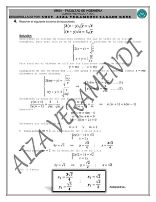 UMSA – FACULTAD DE INGENIERIA
CURSO PREFACULTATIVO
DESARROLLADO POR: UNIv. AIZA VERAMENDI CARLOS RENE
𝒙 𝟏 =
𝟑√ 𝟑
𝟒
𝒚 𝟏 =
√ 𝟑
𝟒
;
𝒙 𝟐 = √𝟐
𝒚 𝟐 =
√𝟐
𝟐
4. Resolver el siguiente sistema de ecuaciones.
{
𝟐(𝒙 − 𝒚) 𝒚 = √ 𝒙
(𝒙 + 𝒚)√ 𝒙 = 𝟑 𝒚
Solución:
Observando el sistema de ecuaciones podemos ver que se trata de un sistema
homogéneo, pero esto solo se ve si acomodamos el problema de la siguiente forma:
{
2(𝑥 − 𝑦) = √
𝑥
𝑦
𝑥 + 𝑦 = 3√
𝑦
𝑥
Para resolver el sistema se utilizan los siguientes cambios de variable:
𝑦 = 𝑚𝑥 , 𝑥 = 𝑚𝑦
Cualquiera de uno de estos dos C.V. nos ayuda a resolver el sistema, usemos 𝑥 = 𝑚𝑦
Obtenemos el nuevo sistema:
{
2(𝑚𝑦 − 𝑦) = √
𝑚𝑦
𝑦
𝑚𝑦 + 𝑦 = 3√
𝑦
𝑚𝑦
⟹ {
2𝑦(𝑚 − 1) = √ 𝑚 … … … (1)
𝑦(𝑚 + 1) =
3
√ 𝑚
… … … (2)
Dividiendo la ecuación (2) con la ecuación (1):
𝑦(𝑚 + 1)
2𝑦(𝑚 − 1)
=
3
√ 𝑚
∗
1
√ 𝑚
⟹
𝑚 + 1
2(𝑚 − 1)
=
3
𝑚
⟹ 𝑚(𝑚 + 1) = 6(𝑚 − 1)
Operando:
𝑚2
+ 𝑚 = 6𝑚 − 6
𝑚2
− 5𝑚 + 6 = 0
(𝑚 − 3)(𝑚 − 2) = 0
Obtenemos dos valores de 𝑚:
𝑚 = 3 ∨ 𝑚 = 2
 Remplazando 𝑚 = 3 en la ecuación (1) y en el C.V.:
{
2𝑦(3 − 1) = √3
𝑥 = 3𝑦
4𝑦 = √3 ⟹ 𝒚 =
√𝟑
𝟒
; 𝒙 =
𝟑√𝟑
𝟒
 Remplazando 𝑚 = 2 en la ecuación (1) y en el C.V.:
{
2𝑦(2 − 1) = √2
𝑥 = 2𝑦
2𝑦 = √2 ⟹ 𝒚 =
√𝟐
𝟐
; 𝒙 = √𝟐
Por lo tanto:
Respuesta.
 
