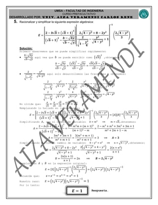 UMSA – FACULTAD DE INGENIERIA
CURSO PREFACULTATIVO
DESARROLLADO POR: UNIv. AIZA VERAMENDI CARLOS RENE
𝑬 = 𝟏
5. Racionalizar y simplificar la siguiente expresión algebraica:
𝑬 =
[
𝟐 − 𝒃√𝒃 + (√𝒃 + 𝟏)
𝟑
(√𝒃 + 𝟏)
𝟐
−
𝒃 − 𝒃𝒚
√𝒃 − 𝒚]
[
𝟐 𝟒 − 𝒚 𝟐 + 𝟖 − 𝟐𝒚 𝟐
𝟐
√ 𝟏 −
𝒚 𝟐
𝟒
−
𝒚 𝟐
𝟒 − 𝒚 𝟐
+ 𝟏
]
−𝟏
(
𝟐 𝟒 − 𝒚 𝟐
𝟑
)
Solución:
Primero observemos que se puede simplificar rápidamente:

𝑏− 𝑏𝑦
√𝑏−√ 𝑦
aquí vea que 𝑏 se puede escribir como (√𝑏)
2
,obtenemos:
𝑏 − 𝑏𝑦
√𝑏 − 𝑦
=
(√𝑏)
2
− 𝑏𝑦
√𝑏 − 𝑦
=
√𝑏(√𝑏 − 𝑦)
√𝑏 − 𝑦
= √𝒃

2
√1−
𝑦2
4
−
𝑦2
4−𝑦2
aquí solo desarrollemos las fracciones y obtenemos:
2
√1 −
𝑦2
4
−
𝑦2
4 − 𝑦2
=
2
√4 − 𝑦2
4
−
𝑦2
4 − 𝑦2
=
2
4 − 𝑦2
2
−
𝑦2
4 − 𝑦2
2
√1 −
𝑦2
4
−
𝑦2
4 − 𝑦2
=
4
4 − 𝑦2
−
𝑦2
4 − 𝑦2
=
4 − 𝑦2
4 − 𝑦2
= 𝟒 − 𝒚 𝟐
No olvide que:
𝑎
√ 𝑎
=
𝑎
√ 𝑎
∗
√ 𝑎
√ 𝑎
=
𝑎√ 𝑎
𝑎
= √ 𝑎
Remplazando lo hallado en la expresión:
𝐸 = [
2 − 𝑏√𝑏 + (√𝑏 + 1)
3
(√𝑏 + 1)
2
− √𝑏
] [
2 4 − 𝑦2 + 8 − 2𝑦2
4 − 𝑦2 + 1
]
−1
(
2 4 − 𝑦2
3
) = [𝐴][𝐵]−1
(
2 4 − 𝑦2
3
)
Simplificando 𝐴, con el cambio de variable: 𝑏 = 𝑚2
⟹ 𝑚 = √𝑏,obtenemos:
𝐴 =
2 − 𝑏√𝑏 + (√𝑏 + 1)
3
(√𝑏 + 1)
2
− √𝑏
=
2 − 𝑚2
𝑚 + (𝑚 + 1)3
(𝑚 + 1)2 − 𝑚
=
2 − 𝑚3
+ 𝑚3
+ 3𝑚2
+ 3𝑚 + 1
𝑚2 + 2𝑚 + 1 − 𝑚
𝐴 =
3𝑚2
+ 3𝑚 + 3
𝑚2 + 𝑚 + 1
=
3(𝑚2
+ 𝑚 + 1)
𝑚2 + 𝑚 + 1
= 3 ⟹ 𝑨 = 𝟑
Simplificando 𝐵, con el cambio de variable: 4 − 𝑦2
= 𝑛2
⟹ 𝑛 = 4 − 𝑦2,obtenemos:
𝐵 =
2 4 − 𝑦2 + 8 − 2𝑦2
4 − 𝑦2 + 1
=
2( 4 − 𝑦2 + 4 − 𝑦2
)
4 − 𝑦2 + 1
=
2(𝑛 + 𝑛2)
𝑛 + 1
𝐵 =
2𝑛(𝑛 + 1)
𝑛 + 1
= 2𝑛 ⟹ 𝑩 = 𝟐 𝟒 − 𝒚 𝟐
Remplazando 𝐴 y 𝐵 en la expresión original:
𝐸 = [3] [2 4 − 𝑦2]
−1
(
2 4 − 𝑦2
3
) = (2 4 − 𝑦2) (2 4 − 𝑦2)
−1
Recuerde que: 𝑥 ∗ 𝑥−1
= 𝑥1−1
= 𝑥0
= 1
Nuestro caso: 𝐸 = (2 4 − 𝑦2)(2 4 − 𝑦2)
−1
= 1
Por lo tanto:
Respuesta.
 