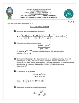 UNIVERSIDAD MAYOR DE SAN ANDRÉS
FACULTAD DE INGENIERÍA
CURSO PREFACULTATIVO - GESTION I/2012
PRIMER EXAMEN PARCIAL
AREA: MATEMATICA FECHA: 25/03/2012
TIEMPO DE DESARROLLO DEL EXAMEN: 90 MINUTOS
FILA B
CADA PREGUNTA TIENE UN VALOR DEL 20 %.
HOJA DE PREGUNTAS
1) Simplificar la siguiente expresión algebraica:
𝑬 = (
𝒂 + √ 𝒂 + 𝟏
√ 𝒂 + 𝟏
−
𝒂 − √ 𝒂 + 𝟏
√ 𝒂 − 𝟏
) (𝟏 −
𝟐
√ 𝒂 + 𝟏
)
−𝟏
(𝒂 − 𝟐√ 𝒂 + 𝟏)
2) El termino central del cociente notable:
𝒙 𝟒𝟔𝒂𝒃
− 𝒚 𝟗𝟐𝒃 𝟐
𝒙 𝟐𝒂 − 𝒚 𝟒𝒃
Es igual ha 𝒙 𝟐𝟎𝟒
𝒚 𝟒𝟎𝟖
, y ocupa el trigésimo quinto (35) lugar del mismo.
Calcular: 𝑬 = 𝒂 + 𝒃
3) Un inversionista compro dos departamentos en un total de ochenta y cinco mil
dólares ($us 85.000). Pasado un tiempo vende los mismos obteniendo una
ganancia 20% en el primer departamento y 30% en el segundo. Si el beneficio total
obtenido fue de veinte mil dólares ($us 20.000), ¿Cuánto costo cada
departamento?
4) En el sistema de ecuaciones.
{ 𝒖 𝟐
𝒗 + 𝒖𝒗 𝟐
= 𝟏𝟑
𝒖 𝟑
+ 𝒗 𝟑
= 𝟐𝟓
Hallar: 𝑬 =
𝟏
𝟐
(𝒖 + 𝒗 + 𝟑 𝒖+𝒗
+ 𝟏𝟓)
5) Racionalizar la siguiente expresión algebraica:
𝑬 =
√𝒚 𝟐𝟑
√ 𝒙 − √ 𝒚𝟑
 