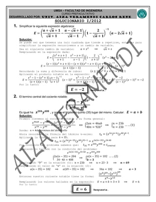 UMSA – FACULTAD DE INGENIERIA
CURSO PREFACULTATIVO
DESARROLLADO POR: UNIv. AIZA VERAMENDI CARLOS RENE
𝑬 = −𝟐
𝑬 = 𝟔
SOLUCIONARIO I/2012
1. Simplificar la siguiente expresión algebraica:
𝑬 = (
𝒂 + √ 𝒂 + 𝟏
√ 𝒂 + 𝟏
−
𝒂 − √ 𝒂 + 𝟏
√ 𝒂 − 𝟏
) (𝟏 −
𝟐
√ 𝒂 + 𝟏
)
−𝟏
(𝒂 − 𝟐√ 𝒂 + 𝟏)
Solución:
Se puede ver que tenemos una raíz cuadrada que tiende a repetirse, entonces para
simplificar la expresión recurriremos a un cambio de variable.
Sea el siguiente cambio de variable: 𝑎 = 𝑥2
⟹ √ 𝑎 = 𝑥
Remplazando en la expresión dada:
𝐸 = (
𝑥2
+ 𝑥 + 1
𝑥 + 1
−
𝑥2
− 𝑥 + 1
𝑥 − 1
) (1 −
2
𝑥 + 1
)
−1
(𝑥2
− 2𝑥 + 1)
𝐸 =
(𝑥 − 1)(𝑥2
+ 𝑥 + 1) − (𝑥 + 1)(𝑥2
− 𝑥 + 1)
(𝑥 + 1)(𝑥 − 1)
(
𝑥 + 1 − 2
𝑥 + 1
)
−1
(𝑥 − 1)2
Recordando la suma y diferencia de cubos: (𝑥 ± 1)(𝑥2
∓ 𝑥 + 1) = 𝑥3
± 1
Aplicando el producto notable en la expresión:
𝐸 =
𝑥3
− 1 − (𝑥3
+ 1)
(𝑥 + 1)(𝑥 − 1)
(
𝑥 − 1
𝑥 + 1
)
−1
(𝑥 − 1)2
=
𝑥3
− 1 − 𝑥3
− 1
(𝑥 + 1)(𝑥 − 1)
(
𝑥 + 1
𝑥 − 1
) (𝑥 − 1)2
−2
(𝑥 − 1)2
(𝑥 − 1)2
= −2
Por lo tanto:
Respuesta.
2. El termino central del cociente notable:
𝒙 𝟒𝟔𝒂𝒃
− 𝒚 𝟗𝟐𝒃 𝟐
𝒙 𝟐𝒂 − 𝒚 𝟒𝒃
Es igual ha 𝒙 𝟐𝟎𝟒
𝒚 𝟒𝟎𝟖
, y ocupa el trigésimo quinto (35) lugar del mismo. Calcular: 𝑬 = 𝒂 + 𝒃
Solución:
Primero llevemos al cociente notable a su forma general:
𝑥46𝑎𝑏
− 𝑦92𝑏2
𝑥2𝑎 − 𝑦4𝑏
=
(𝑥2𝑎) 𝑛
− (𝑦4𝑏) 𝑛
𝑥2𝑎 − 𝑦4𝑏
⟺ {
2𝑎𝑛 = 46𝑎𝑏
4𝑏𝑛 = 92𝑏2 ⟹ {
𝑛 = 23𝑏
𝑛 = 23𝑏
… … (1)
Donde: 𝑛 = #𝑑𝑒 𝑡𝑒𝑟𝑚𝑖𝑛𝑜𝑠 𝑑𝑒𝑙 𝑑𝑒𝑠𝑎𝑟𝑟𝑜𝑙𝑙𝑜
Ahora recordemos la fórmula del término k-esimo: 𝑡 𝑘 = (𝑥2𝑎) 𝑛−𝑘(𝑦4𝑏) 𝑘−1
Aplicando la fórmula para 𝑘 = 35:
𝑡35 = (𝑥2𝑎) 𝑛−35(𝑦4𝑏)35−1
= 𝑥2𝑎(𝑛−35)
𝑦34∙4𝑏
Por condición del problema sabemos que: 𝑡35 = 𝑥204
𝑦408
= 𝑡 𝑐𝑒𝑛𝑡𝑟𝑎𝑙
Igualando lo hallado con la condición del problema:
𝑥2𝑎(𝑛−35)
𝑦34∗4𝑏
= 𝑥204
𝑦408
{
2𝑎(𝑛 − 35) = 204
34 ∙ 4𝑏 = 408
⟹ {
𝑎(𝑛 − 35) = 102 … … (2)
𝒃 = 𝟑
Remplazando “ 𝑏” en la ecuación (1): 𝑛 = 23𝑏 ⟹ 𝑛 = 23 ∙ 3 ⟹ 𝒏 = 𝟔𝟗
Remplazando el valor de “𝑛” en la ecuación (2):
𝑎(𝑛 − 35) = 102 ⟹ 𝑎(69 − 35) = 102 ⟹ 34𝑎 = 102 ⟹ 𝒂 = 𝟑
Entonces nuestro cociente notable tiene la forma:
(𝑥6)69−(𝑦12)
69
𝑥6−𝑦12
Remplazando los valores hallados en la expresión: 𝐸 = 𝑎 + 𝑏 = 3 + 3 ⟹ 𝐸 = 6
Por lo tanto:
Respuesta.
 
