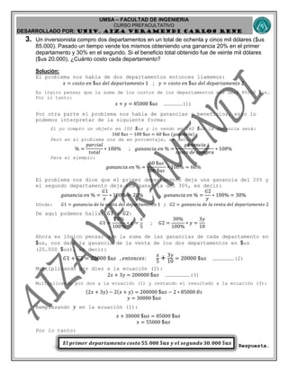 UMSA – FACULTAD DE INGENIERIA
CURSO PREFACULTATIVO
DESARROLLADO POR: UNIv. AIZA VERAMENDI CARLOS RENE
𝑬𝒍 𝒑𝒓𝒊𝒎𝒆𝒓 𝒅𝒆𝒑𝒂𝒓𝒕𝒂𝒎𝒆𝒏𝒕𝒐 𝒄𝒐𝒔𝒕𝒐 𝟓𝟓. 𝟎𝟎𝟎 $𝒖𝒔 𝒚 𝒆𝒍 𝒔𝒆𝒈𝒖𝒏𝒅𝒐 𝟑𝟎. 𝟎𝟎𝟎 $𝒖𝒔
3. Un inversionista compro dos departamentos en un total de ochenta y cinco mil dólares ($us
85.000). Pasado un tiempo vende los mismos obteniendo una ganancia 20% en el primer
departamento y 30% en el segundo. Si el beneficio total obtenido fue de veinte mil dólares
($us 20.000), ¿Cuánto costo cada departamento?
Solución:
El problema nos habla de dos departamentos entonces llamemos:
𝑥 = 𝑐𝑜𝑠𝑡𝑜 𝑒𝑛 $ 𝑢𝑠 𝑑𝑒𝑙 𝑑𝑒𝑝𝑎𝑟𝑡𝑎𝑚𝑒𝑛𝑡𝑜 1 ; 𝑦 = 𝑐𝑜𝑠𝑡𝑜 𝑒𝑛 $ 𝑢𝑠 𝑑𝑒𝑙 𝑑𝑒𝑝𝑎𝑟𝑡𝑎𝑚𝑒𝑛𝑡𝑜 2
Es lógico pensar que la suma de los costos de los departamentos nos dará 85000 $us.
Por lo tanto:
𝑥 + 𝑦 = 85000 $ 𝑢𝑠 ………………(1)
Por otra parte el problema nos habla de ganancias o beneficios, esto lo
podemos interpretar de la siguiente forma:
Si yo compro un objeto en 100 $us y lo vendo en 160 $us la ganancia será:
160 $𝑢𝑠 − 100 $𝑢𝑠 = 60 $𝑢𝑠 (𝑔𝑎𝑛𝑎𝑛𝑐𝑖𝑎)
Pero en el problema nos da en porcentaje, es decir:
% =
𝑝𝑎𝑟𝑐𝑖𝑎𝑙
𝑡𝑜𝑡𝑎𝑙
∗ 100% ; 𝑔𝑎𝑛𝑎𝑛𝑐𝑖𝑎 𝑒𝑛 % =
𝑔𝑎𝑛𝑎𝑛𝑐𝑖𝑎
𝑐𝑜𝑠𝑡𝑜 𝑑𝑒 𝑐𝑜𝑚𝑝𝑟𝑎
∗ 100%
Para el ejemplo:
𝑔𝑎𝑛𝑎𝑛𝑐𝑖𝑎 𝑒𝑛 % =
60 $𝑢𝑠
100 $𝑢𝑠
∗ 100% = 60%
El problema nos dice que el primer departamento deja una ganancia del 20% y
el segundo departamento deja una ganancia del 30%, es decir:
𝑔𝑎𝑛𝑎𝑛𝑐𝑖𝑎 𝑒𝑛 % =
𝐺1
𝑥
∗ 100% = 20% ; 𝑔𝑎𝑛𝑎𝑛𝑐𝑖𝑎 𝑒𝑛 % =
𝐺2
𝑦
∗ 100% = 30%
Dónde: 𝐺1 = 𝑔𝑎𝑛𝑎𝑛𝑐𝑖𝑎 𝑑𝑒 𝑙𝑎 𝑣𝑒𝑛𝑡𝑎 𝑑𝑒𝑙 𝑑𝑒𝑝𝑎𝑟𝑡𝑎𝑚𝑒𝑛𝑡𝑜 1 ; 𝐺2 = 𝑔𝑎𝑛𝑎𝑛𝑐𝑖𝑎 𝑑𝑒 𝑙𝑎 𝑣𝑒𝑛𝑡𝑎 𝑑𝑒𝑙 𝑑𝑒𝑝𝑎𝑟𝑡𝑎𝑚𝑒𝑛𝑡𝑜 2
De aquí podemos hallar 𝐺1 y 𝐺2:
𝐺1 =
20%
100%
∗ 𝑥 =
𝑥
5
; 𝐺2 =
30%
100%
∗ 𝑦 =
3𝑦
10
Ahora es lógico pensar que la suma de las ganancias de cada departamento en
$us, nos dará la ganancia de la venta de los dos departamentos en $us
(20.000 $us), es decir:
𝐺1 + 𝐺2 = 20000 $𝑢𝑠 , 𝑒𝑛𝑡𝑜𝑛𝑐𝑒𝑠:
𝑥
5
+ 3𝑦
10
= 20000 $𝑢𝑠 …………………(2)
Multiplicando por diez a la ecuación (2):
2𝑥 + 3𝑦 = 200000 $𝑢𝑠 ……………………(3)
Multiplicando por dos a la ecuación (1) y restando el resultado a la ecuación (3):
(2𝑥 + 3𝑦) − 2(𝑥 + 𝑦) = 200000 $𝑢𝑠 − 2 ∗ 85000 𝐵𝑠
𝑦 = 30000 $𝑢𝑠
Remplazando 𝑦 en la ecuación (1):
𝑥 + 30000 $𝑢𝑠 = 85000 $𝑢𝑠
𝑥 = 55000 $𝑢𝑠
Por lo tanto:
Respuesta.
 