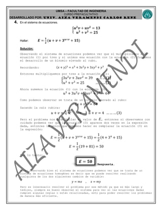 UMSA – FACULTAD DE INGENIERIA
CURSO PREFACULTATIVO
DESARROLLADO POR: UNIv. AIZA VERAMENDI CARLOS RENE
𝑬 = 𝟓𝟎
4. En el sistema de ecuaciones.
{ 𝒖 𝟐
𝒗 + 𝒖𝒗 𝟐
= 𝟏𝟑
𝒖 𝟑
+ 𝒗 𝟑
= 𝟐𝟓
Hallar: 𝑬 =
𝟏
𝟐
(𝒖 + 𝒗 + 𝟑 𝒖+𝒗
+ 𝟏𝟓)
Solución:
Observando el sistema de ecuaciones podemos ver que si multiplicamos a la
ecuación (1) por tres y si unimos esa ecuación con la ecuación (2) formamos
el desarrollo de un binomio elevado al cubo.
Recordando: (𝑥 + 𝑦)3
= 𝑥3
+ 3𝑥2
𝑦 + 3𝑥𝑦2
+ 𝑦3
Entonces multipliquemos por tres a la ecuación (1):
{
3𝑢2
𝑣 + 3𝑢𝑣2
= 39 … … … (1)
𝑢3
+ 𝑣3
= 25 … … … (2)
Ahora sumemos la ecuación (1) con la ecuación (2):
𝑢3
+ 3𝑢2
𝑣 + 3𝑢𝑣2
+ 𝑣3
= 64
Como podemos observar se trata de un binomio elevado al cubo:
(𝑢 + 𝑣)3
= 64
Sacando la raíz cubica:
𝑢 + 𝑣 = 433
⟹ 𝑢 + 𝑣 = 4 … … … (3)
Pero el problema nos pide hallar el valor de 𝐸, entonces si observamos con
cuidado podemos ver que la ecuación (3) aparece dos veces en la expresión
dada, entonces lo único que debemos hacer es remplazar la ecuación (3) en
la expresión:
𝐸 =
1
2
(𝑢 + 𝑣 + 3 𝑢+𝑣
+ 15) =
1
2
(4 + 34
+ 15)
𝐸 =
1
2
(19 + 81) = 50
Por lo tanto:
Respuesta.
Nota: observando bien el sistema de ecuaciones podemos ver que se trata de un
sistema de ecuaciones homogéneo es decir que se puede resolver realizando
cualquiera de los dos siguientes cambios de variable:
𝑦 = 𝑚𝑥 , 𝑥 = 𝑚𝑦
Pero es innecesario resolver el problema por ese método ya que es más largo y
tedioso, siempre es bueno observan el sistema para ver si las ecuaciones dadas
cumplen algunas reglas o están relacionadas, esto para poder resolver los problemas
de manera más eficiente.
 