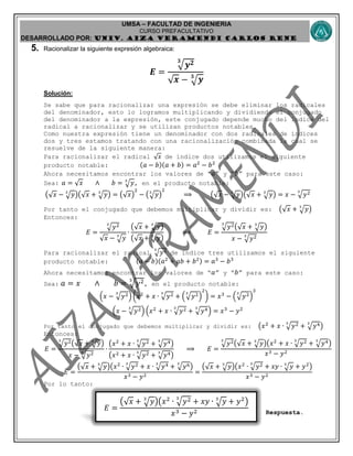 UMSA – FACULTAD DE INGENIERIA
CURSO PREFACULTATIVO
DESARROLLADO POR: UNIv. AIZA VERAMENDI CARLOS RENE
𝐸 =
(√ 𝑥 + 𝑦3
)(𝑥2
∙ 𝑦23
+ 𝑥𝑦 ∙ 𝑦3
+ 𝑦2
)
𝑥3 − 𝑦2
5. Racionalizar la siguiente expresión algebraica:
𝑬 =
𝒚 𝟐𝟑
√ 𝒙 − 𝒚𝟑
Solución:
Se sabe que para racionalizar una expresión se debe eliminar los radicales
del denominador, esto lo logramos multiplicando y dividiendo el conjugado
del denominador a la expresión, este conjugado depende mucho del índice del
radical a racionalizar y se utilizan productos notables.
Como nuestra expresión tiene un denominador con dos radicales de índices
dos y tres estamos tratando con una racionalización combinada la cual se
resuelve de la siguiente manera:
Para racionalizar el radical √ 𝑥 de índice dos utilizamos el siguiente
producto notable: (𝑎 − 𝑏)(𝑎 + 𝑏) = 𝑎2
− 𝑏2
Ahora necesitamos encontrar los valores de “ 𝑎” y “ 𝑏” para este caso:
Sea: 𝑎 = √ 𝑥 ∧ 𝑏 = 𝑦3
, en el producto notable:
(√ 𝑥 − 𝑦3
)(√ 𝑥 + 𝑦3
) = (√ 𝑥)
2
− ( 𝑦3
)
2
⟹ (√ 𝑥 − 𝑦3
)(√ 𝑥 + 𝑦3
) = 𝑥 − 𝑦23
Por tanto el conjugado que debemos multiplicar y dividir es: (√ 𝑥 + 𝑦3
)
Entonces:
𝐸 =
𝑦23
√ 𝑥 − 𝑦3
∙
(√ 𝑥 + 𝑦3
)
(√ 𝑥 + 𝑦3
)
⟹ 𝐸 =
𝑦23
(√ 𝑥 + 𝑦3
)
𝑥 − 𝑦23
Para racionalizar el radical 𝑦23
de índice tres utilizamos el siguiente
producto notable: (𝑎 − 𝑏)(𝑎2
+ 𝑎𝑏 + 𝑏2) = 𝑎3
− 𝑏3
Ahora necesitamos encontrar los valores de “ 𝑎” y “ 𝑏” para este caso:
Sea: 𝑎 = 𝑥 ∧ 𝑏 = 𝑦23
, en el producto notable:
(𝑥 − 𝑦23
) (𝑥2
+ 𝑥 ∙ 𝑦23
+ ( 𝑦23
)
2
) = 𝑥3
− ( 𝑦23
)
3
(𝑥 − 𝑦23
) (𝑥2
+ 𝑥 ∙ 𝑦23
+ 𝑦43
) = 𝑥3
− 𝑦2
Por tanto el conjugado que debemos multiplicar y dividir es: (𝑥2
+ 𝑥 ∙ 𝑦23
+ 𝑦43
)
Entonces:
𝐸 =
𝑦23
(√ 𝑥 + 𝑦3
)
𝑥 − 𝑦23
∙
(𝑥2
+ 𝑥 ∙ 𝑦23
+ 𝑦43
)
(𝑥2 + 𝑥 ∙ 𝑦23
+ 𝑦43
)
⟹ 𝐸 =
𝑦23
(√ 𝑥 + 𝑦3
)(𝑥2
+ 𝑥 ∙ 𝑦23
+ 𝑦43
)
𝑥3 − 𝑦2
𝐸 =
(√ 𝑥 + 𝑦3
)(𝑥2
∙ 𝑦23
+ 𝑥 ∙ 𝑦43
+ 𝑦63
)
𝑥3 − 𝑦2
=
(√ 𝑥 + 𝑦3
)(𝑥2
∙ 𝑦23
+ 𝑥𝑦 ∙ 𝑦3
+ 𝑦2
)
𝑥3 − 𝑦2
Por lo tanto:
Respuesta.
 