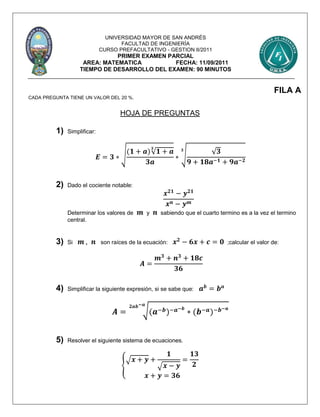 UNIVERSIDAD MAYOR DE SAN ANDRÉS
FACULTAD DE INGENIERÍA
CURSO PREFACULTATIVO - GESTION II/2011
PRIMER EXAMEN PARCIAL
AREA: MATEMATICA FECHA: 11/09/2011
TIEMPO DE DESARROLLO DEL EXAMEN: 90 MINUTOS
FILA A
CADA PREGUNTA TIENE UN VALOR DEL 20 %.
HOJA DE PREGUNTAS
1) Simplificar:
𝑬 = 𝟑 ∗ √
(𝟏 + 𝒂)√ 𝟏 + 𝒂
𝟑
𝟑𝒂
∗ √ √ 𝟑
𝟗 + 𝟏𝟖𝒂−𝟏 + 𝟗𝒂−𝟐
𝟑
2) Dado el cociente notable:
𝒙 𝟐𝟏
− 𝒚 𝟐𝟏
𝒙 𝒏 − 𝒚 𝒎
Determinar los valores de 𝒎 y 𝒏 sabiendo que el cuarto termino es a la vez el termino
central.
3) Si 𝒎 , 𝒏 son raíces de la ecuación: 𝒙 𝟐
− 𝟔𝒙 + 𝒄 = 𝟎 ;calcular el valor de:
𝑨 =
𝒎 𝟑
+ 𝒏 𝟑
+ 𝟏𝟖𝒄
𝟑𝟔
4) Simplificar la siguiente expresión, si se sabe que: 𝒂 𝒃
= 𝒃 𝒂
𝑨 = √(𝒂−𝒃)−𝒂−𝒃
∗ (𝒃−𝒂)−𝒃−𝒂𝟐𝒂𝒃−𝒂
5) Resolver el siguiente sistema de ecuaciones.
{
√ 𝒙 + 𝒚 +
𝟏
√ 𝒙 − 𝒚
=
𝟏𝟑
𝟐
𝒙 + 𝒚 = 𝟑𝟔
 