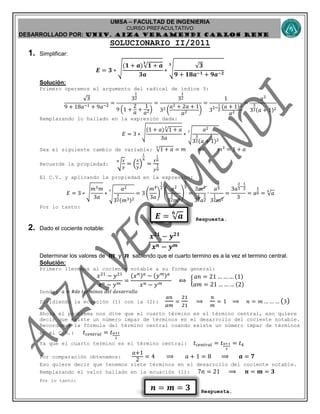UMSA – FACULTAD DE INGENIERIA
CURSO PREFACULTATIVO
DESARROLLADO POR: UNIv. AIZA VERAMENDI CARLOS RENE
𝑬 = 𝒂
𝟔
𝒏 = 𝒎 = 𝟑
SOLUCIONARIO II/2011
1. Simplificar:
𝑬 = 𝟑 ∗ √
(𝟏 + 𝒂) 𝟏 + 𝒂
𝟑
𝟑𝒂
∗ √
𝟑
𝟗 + 𝟏𝟖𝒂−𝟏 + 𝟗𝒂−𝟐
𝟑
Solución:
Primero operemos el argumento del radical de índice 3:
3
9 + 18𝑎−1 + 9𝑎−2
=
3
1
2
9 (1 +
2
𝑎 +
1
𝑎2)
=
3
1
2
32 (
𝑎2 + 2𝑎 + 1
𝑎2 )
=
1
32−
1
2
(𝑎 + 1)2
𝑎2
=
𝑎2
3
3
2(𝑎 + 1)2
Remplazando lo hallado en la expresión dada:
𝐸 = 3 ∗ √
(1 + 𝑎) 1 + 𝑎
3
3𝑎
∗ √
𝑎2
3
3
2(𝑎 + 1)2
3
Sea el siguiente cambio de variable: 1 + 𝑎
3
= 𝑚 ⟹ 𝑚3
= 1 + 𝑎
Recuerde la propiedad: √
𝑥
𝑦
𝑛
= (
𝑥
𝑦
)
1
𝑛
=
𝑥
1
𝑛
𝑦
1
𝑛
El C.V. y aplicando la propiedad en la expresión:
𝐸 = 3 ∗ √
𝑚3 𝑚
3𝑎
∗ √
𝑎2
3
3
2(𝑚3)2
3
= 3 (
𝑚4
3𝑎
)
1
2
(
𝑎2
3
3
2 𝑚6
)
1
3
=
3𝑚2
3
1
2 𝑎
1
2
∙
𝑎
2
3
3
1
2 𝑚2
=
3𝑎
2
3
−
1
2
3
= 𝑎
1
6 = 𝑎
6
Por lo tanto:
Respuesta.
2. Dado el cociente notable:
𝒙 𝟐𝟏
− 𝒚 𝟐𝟏
𝒙 𝒏 − 𝒚 𝒎
Determinar los valores de 𝒎 y 𝒏 sabiendo que el cuarto termino es a la vez el termino central.
Solución:
Primero llevemos al cociente notable a su forma general:
𝑥21
− 𝑦21
𝑥 𝑛 − 𝑦 𝑚
=
(𝑥 𝑛) 𝑎
− (𝑦 𝑚) 𝑎
𝑥 𝑛 − 𝑦 𝑚
⟺ {
𝑎𝑛 = 21 … … … (1)
𝑎𝑚 = 21 … … … (2)
Donde: 𝑎 = #𝑑𝑒 𝑡𝑒𝑟𝑚𝑖𝑛𝑜𝑠 𝑑𝑒𝑙 𝑑𝑒𝑠𝑎𝑟𝑟𝑜𝑙𝑙𝑜
Dividiendo la ecuación (1) con la (2):
𝑎𝑛
𝑎𝑚
=
21
21
⟹
𝑛
𝑚
= 1 ⟹ 𝑛 = 𝑚 … … … (3)
Ahora el problema nos dice que el cuarto término es el término central, eso quiere
decir que existe un número impar de términos en el desarrollo del cociente notable.
Recordemos la fórmula del término central cuando existe un número impar de términos
en el C.N.: 𝑡 𝑐𝑒𝑛𝑡𝑟𝑎𝑙 = 𝑡 𝑎+1
2
Ya que el cuarto termino es el término central: 𝑡 𝑐𝑒𝑛𝑡𝑟𝑎𝑙 = 𝑡 𝑎+1
2
= 𝑡4
Por comparación obtenemos:
𝑎+1
2
= 4 ⟹ 𝑎 + 1 = 8 ⟹ 𝒂 = 𝟕
Eso quiere decir que tenemos siete términos en el desarrollo del cociente notable.
Remplazando el valor hallado en la ecuación (1): 7𝑛 = 21 ⟹ 𝒏 = 𝒎 = 𝟑
Por lo tanto:
Respuesta.
 